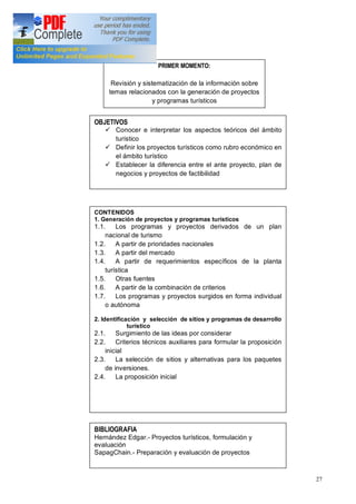 27
PRIMER MOMENTO:
Revisión y sistematización de la información sobre
temas relacionados con la generación de proyectos
y programas turísticos
OBJETIVOS
ü Conocer e interpretar los aspectos teóricos del ámbito
turístico
ü Definir los proyectos turísticos como rubro económico en
el ámbito turístico
ü Establecer la diferencia entre el ante proyecto, plan de
negocios y proyectos de factibilidad
CONTENIDOS
1. Generación de proyectos y programas turísticos
1.1. Los programas y proyectos derivados de un plan
nacional de turismo
1.2. A partir de prioridades nacionales
1.3. A partir del mercado
1.4. A partir de requerimientos específicos de la planta
turística
1.5. Otras fuentes
1.6. A partir de la combinación de criterios
1.7. Los programas y proyectos surgidos en forma individual
o autónoma
2. Identificación y selección de sitios y programas de desarrollo
turístico
2.1. Surgimiento de las ideas por considerar
2.2. Criterios técnicos auxiliares para formular la proposición
inicial
2.3. La selección de sitios y alternativas para los paquetes
de inversiones.
2.4. La proposición inicial
BIBLIOGRAFIA
Hernández Edgar.- Proyectos turísticos, formulación y
evaluación
SapagChain.- Preparación y evaluación de proyectos
 