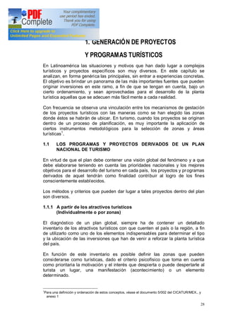 28
1. GENERACIÓN DE PROYECTOS
Y PROGRAMAS TURÍSTICOS
En Latinoamérica las situaciones y motivos que han dado lugar a complejos
turísticos y proyectos específicos son muy diversos. En este capítulo se
analizan, en forma genérica las principales, sin entrar a experiencias concretas.
El objetivo es brindar un panorama de las más importantes fuentes que pueden
originar inversiones en este ramo, a fin de que se tengan en cuenta, bajo un
cierto ordenamiento, y sean aprovechadas para el desarrollo de la planta
turística aquellas que se adecuen más fácil mente a cada realidad.
Con frecuencia se observa una vinculación entre los mecanismos de gestación
de los proyectos turísticos con las maneras como se han elegido las zonas
donde éstos se habrán de ubicar. En turismo, cuando los proyectos se originan
dentro de un proceso de planificación, es muy importante la aplicación de
ciertos instrumentos metodológicos para la selección de zonas y áreas
turísticas1
.
1.1 LOS PROGRAMAS Y PROYECTOS DERIVADOS DE UN PLAN
NACIONAL DE TURISMO
En virtud de que el plan debe contener una visión global del fenómeno y a que
debe elaborarse teniendo en cuenta las prioridades nacionales y los mejores
objetivos para el desarrollo del turismo en cada país, los proyectos y pr ogramas
derivados de aquel tendrán como finalidad contribuir al logro de los fines
conscientemente establecidos.
Los métodos y criterios que pueden dar lugar a tales proyectos dentro del plan
son diversos.
1.1.1 A partir de los atractivos turísticos
(Individualmente o por zonas)
El diagnóstico de un plan global, siempre ha de contener un detallado
inventario de los atractivos turísticos con que cuenten el país o la región, a fin
de utilizarlo como uno de los elementos indispensables para determinar el tipo
y la ubicación de las inversiones que han de venir a reforzar la planta turística
del país.
En función de este inventario es posible definir las zonas que pueden
considerarse como turísticas, dado el criterio psicofísico que toma en cuenta
como prioritaria la motivación y el interés que despierta o puede despertarle al
turista un lugar, una manifestación (acontecimiento) o un elemento
determinado.
1
Para una definición y ordenación de estos conceptos, véase el documento 5/002 del CICATUR/MEX., y
anexo 1
 