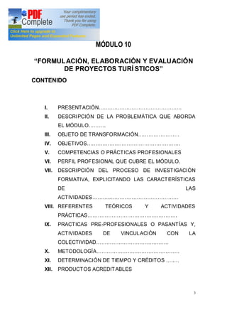 3
MÓDULO 10
FORMULACIÓN, ELABORACIÓN Y EVALUACIÓN
DE PROYECTOS TURÍ STICOS
CONTENIDO
I. PRESENTACIÓN
II. DESCRIPCIÓN DE LA PROBLEMÁTICA QUE ABORDA
EL MÓDULO .
III. OBJETO DE TRANSFORMACIÓN
IV. OBJETIVOS
V. COMPETENCIAS O PRÁCTICAS PROFESIONALES
VI. PERFIL PROFESIONAL QUE CUBRE EL MÓDULO.
VII. DESCRIPCIÓN DEL PROCESO DE INVESTIGACIÓN
FORMATIVA, EXPLICITANDO LAS CARACTERÍSTICAS
DE LAS
ACTIVIDADES ..
VIII. REFERENTES TEÓRICOS Y ACTIVIDADES
PRÁCTICAS .
IX. PRACTICAS PRE-PROFESIONALES O PASANTÍAS Y,
ACTIVIDADES DE VINCULACIÓN CON LA
COLECTIVIDAD
X. METODOLOGÍA
XI. DETERMINACIÓN DE TIEMPO Y CRÉDITOS ..
XII. PRODUCTOS ACREDITABLES
 