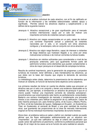 30
1.2.4 Evaluación y jerarquización
Consiste en el análisis individual de cada atractivo, con el fin de calificarlo en
función de la información y las variables seleccionadas: calidad, apoyo y
significado. Permite valorar los atractivos objetiva y subjetivamente y se
definen de la siguiente manera:
Jerarquía 4. Atractivo excepcional y de gran significación para el mercado
turístico internacional, capaz por sí solo de motivar una
importante corriente de visitantes (actual o potencial)
Jerarquía 3. Atractivo con rasgos excepcionales en un país, capaz de motivar
una corriente importante (actual o potencial) de visitantes
nacionales por sí solo, o en conjunto con otros atractivos
contiguos; y la extranjera, sólo en conjunto con otros atractivos.
Jerarquía 2. Atractivo con algún rasgo llamativo, capaz de interesar a visitantes
de larga distancia que hubiesen llegado a su zona por otras
motivaciones turísticas o de motivar corrientes turísticas locales.
Jerarquía 1. Atractivos sin méritos suficientes para considerarlos a nivel de las
jerarquías anteriores, pero que igualmente forman parte del
patrimonio turístico como elementos que pueden complementar a
otros de mayor jerarquía en el desarrollo de complejos turísticos.
Resulta de cardinal importancia, para la generación de programas y proyectos
turísticos de inversión, tener definidos y esta mentalizarlos los atractivos, ya
que éstos son la base del impulso que origina la demanda de servicios
turísticos.
La metodología antes citada, determina la preeminencia de los elementos que
motivan al visitante, en función de factores tanto objetivos como subjetivos.
Los primeros resultan de tomar en cuenta los efectos reales que provocan un
atractivo sea por sí solo o en conjunto y tienen una evidencia observable en la
realidad. Así, por ejemplo, si tomásemos un atractivo de jerarquía 4 que en sí
mismo puede motivar una importante corriente de visitantes extranjeros ,
encontraríamos que empíricamente este hecho es perfectamente comprobable.
Bastaría una somera investigación de mercado o simplemente una encuesta
directa a sus visitantes para ratificar la asignación de su calificación. Casos de
esta máxima jerarquía son, para América Latina, el de Cuzco y Machu Picchu,
en Perú; el de las Cataratas de I guazú, Galápagos en Ecuador , en Sudamérica;
Tikal, en Guatemala; el carnaval de Brasil; y una gran cantidad de muchos
otros, que guardando las proporciones de su área de mercado internacional,
originan en forma individual movimientos importantes de turismo foráneo.
Ahora bien, el problema radica en saber y definir con claridad cuándo se puede
afirmar que los flujos estimulados autónomamente por un atractivo son
importantes , ya que ese calificativo se deja al criterio del planificador que
puede variar del optimismo al pesimismo, conforme la preferencia personal que
tenga. En el mejor de los casos varía en función de cad a realidad en estudio.
 