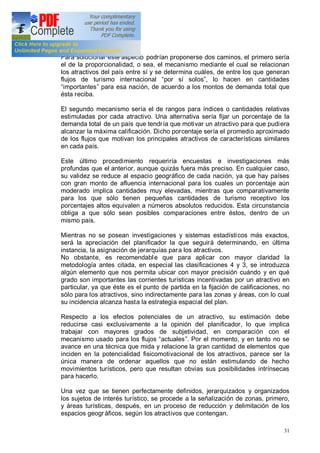 31
Para solucionar este aspecto podrían proponerse dos caminos, el primero sería
el de la proporcionalidad, o sea, el mecanismo mediante el cual se relacionan
los atractivos del país entre sí y se determina cuáles, de entre los que generan
flujos de turismo internacional por sí solos , lo hacen en cantidades
importantes para esa nación, de acuerdo a los montos de demanda total que
ésta reciba.
El segundo mecanismo sería el de rangos para índices o cantidades relativas
estimuladas por cada atractivo. Una alternativa sería fijar un porcentaje de la
demanda total de un país que tendría que motivar un atractivo para que pudiera
alcanzar la máxima calificación. Dicho porcentaje sería el promedio aproximado
de los flujos que motivan los principales atractivos de características similares
en cada país.
Este último procedimiento requeriría encuestas e investigaciones más
profundas que el anterior, aunque quizás fuera más preciso. En cualquier caso,
su validez se reduce al espacio geográfico de cada nación, ya que hay países
con gran monto de afluencia internacional para los cuales un porcentaje aún
moderado implica cantidades muy elevadas, mientras que comparativamente
para los que sólo tienen pequeñas cantidades de turismo receptivo los
porcentajes altos equivalen a números absolutos reducidos. Esta circunstancia
obliga a que sólo sean posibles comparaciones entre éstos, dentro de un
mismo país.
Mientras no se posean investigaciones y sistemas estadísticos más exactos,
será la apreciación del planificador la que seguirá determinando, en última
instancia, la asignación de jerarquías para los atractivos.
No obstante, es recomendable que para aplicar con mayor claridad la
metodología antes citada, en especial las clasificaciones 4 y 3, se introduzca
algún elemento que nos permita ubicar con mayor precisión cuándo y en qué
grado son importantes las corrientes turísticas incentivadas por un atractivo en
particular, ya que éste es el punto de partida en la fijación de calificaciones, no
sólo para los atractivos, sino indirectamente para las zonas y áreas, con lo cual
su incidencia alcanza hasta la estrategia espacial del plan.
Respecto a los efectos potenciales de un atractivo, su estimación debe
reducirse casi exclusivamente a la opinión del planificador, lo que implica
trabajar con mayores grados de subjetividad, en comparación con el
mecanismo usado para los flujos actuales . Por el momento, y en tanto no se
avance en una técnica que mida y relacione la gran cantidad de elementos que
inciden en la potencialidad fisicomotivacional de los atractivos, parece ser la
única manera de ordenar aquellos que no están estimulando de hecho
movimientos turísticos, pero que resultan obvias sus posibilidades intrínsecas
para hacerlo.
Una vez que se tienen perfectamente definidos, jerarquizados y organizados
los sujetos de interés turístico, se procede a la señalización de zonas, primero,
y áreas turísticas, después, en un proceso de reducción y delimitación de los
espacios geográficos, según los atractivos que contengan.
 
