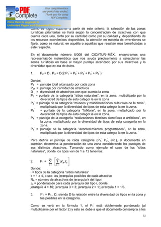 32
Como es lógico suponer a partir de este criterio, la selección de las zonas
turísticas prioritarias se hará según la concentración de atractivos con que
cuenta cada una, tanto por su cantidad como por su calidad y, dependiendo de
los recursos económicos disponibles, la atención en materia de inversiones se
fijará, como es natural, en aquélla o aquéllas que resulten mas beneficiadas a
este respecto.
En el documento número 5/008 del CICATUR MÉX., encontramos una
representación matemática que nos ayuda precisamente a seleccionar las
zonas turísticas en base al mayor puntaje alcanzado por sus atractivos y la
diversidad que exista de éstos.
1. P2 = D . P2 = D(2 P1 + P2 + P3 + P4 + P5 )
Donde:
P2 = puntaje total alcanzado por cada zona
Pz1 = puntaje por cantidad de atractivos
D = diversidad de atractivos con que cuenta la zona
P1 = puntaje de la categoría sitios naturales , en la zona, multiplicado por la
diversidad de tipos de esta categor ía en la zona
P2 = puntaje de la categoría museos y manifestaciones culturales de la zona ,
multiplicado por la diversidad de tipos de esta categor ía en la zona.
P3 = puntaje de la categoría folklore , en la zona, multiplicado por la
diversidad de tipos de esta categor ía en la zona.
P4 = puntaje de la categoría realizaciones técnicas científicas o artísticas , en
la zona, multiplicado por la diversidad de tipos de esta categoría en la
zona.
P5 = puntaje de la categoría acontecimientos programados , en la zona,
multiplicado por la diversidad de tipos de esta categor ía en la zona.
Para definir el puntaje de cada categoría (P1 , P2 , etc.), el documento en
cuestión determina la ponderación de una zona considerando los puntajes de
sus distintos atractivos. Tomando como ejemplo el caso de los sitios
naturales , donde los tipos van de 1 a 12 tenemos:
2. P1 = å=
12
1i
ú
û
ù
ê
ë
é
å=
k
k
ik JN
4
1
Donde:
i = tipos de la categoría sitios naturales
k = 1 a 4, o sea las jerarquías posibles de cada atractivo
Nik = número de atractivos de jerarquía k del tipo i
Jk = ponderación para cada jerarquía del tipo i, donde:
jerarquía 4 = 10; jerarquía 3 = 3; jerarquía 2 = 1; jerarquía 1 = 1/3,
3. P1 = P1 . D; siendo D la relación entre la diversidad de tipos en la zona y
los posibles en la categoría.
Como se verá en la fórmula 1, el P1 está doblemente ponderado (al
multiplicarse por el factor 2) y esto se debe a que el documento contempl a a los
 