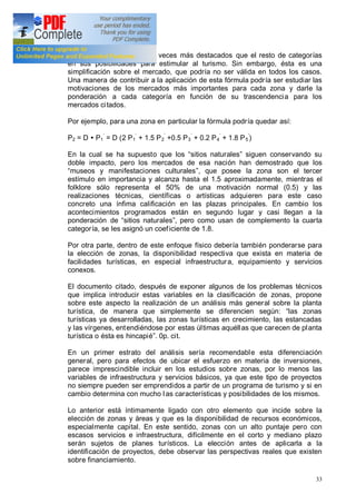 33
sitios naturales como dos veces más destacados que el resto de categorías
en sus posibilidades para estimular al turismo. Sin embargo, ésta es una
simplificación sobre el mercado, que podría no ser válida en todos los casos.
Una manera de contribuir a la aplicación de esta fórmula podría ser estudiar las
motivaciones de los mercados más importantes para cada zona y darle la
ponderación a cada categoría en función de su trascendencia para los
mercados citados.
Por ejemplo, para una zona en particular la fórmula podría quedar así:
P2 = D Ÿ P1 = D (2 P1 + 1.5 P2 +0.5 P3 + 0.2 P4 + 1.8 P5 )
En la cual se ha supuesto que los sitios naturales siguen conservando su
doble impacto, pero los mercados de esa nación han demostrado que los
museos y manifestaciones culturales , que posee la zona son el tercer
estímulo en importancia y alcanza hasta el 1.5 aproximadamente, mientras el
folklore sólo representa el 50% de una motivación normal (0.5) y las
realizaciones técnicas, científicas o artísticas adquieren para este caso
concreto una ínfima calificación en las plazas principales. En cambio los
acontecimientos programados están en segundo lugar y casi llegan a la
ponderación de sitios naturales , pero como usan de complemento la cuarta
categoría, se les asignó un coeficiente de 1.8.
Por otra parte, dentro de este enfoque físico debería también ponderarse para
la elección de zonas, la disponibilidad respectiva que exista en materia de
facilidades turísticas, en especial infraestructura, equipamiento y servicios
conexos.
El documento citado, después de exponer algunos de los problemas técnicos
que implica introducir estas variables en la clasificación de zonas, propone
sobre este aspecto la realización de un análisis más general sobre la planta
turística, de manera que simplemente se diferencien según: las zonas
turísticas ya desarrolladas, las zonas turísticas en crecimiento, las estancadas
y las vírgenes, entendiéndose por estas últimas aquéllas que carecen de planta
turística o ésta es hincapié . 0p. cit.
En un primer estrato del análisis sería recomendable esta diferenciación
general, pero para efectos de ubicar el esfuerzo en materia de inversiones,
parece imprescindible incluir en los estudios sobre zonas, por lo menos las
variables de infraestructura y servicios básicos, ya que este tipo de proyectos
no siempre pueden ser emprendidos a partir de un programa de turismo y si en
cambio determina con mucho las características y posibilidades de los mismos.
Lo anterior está íntimamente ligado con otro elemento que incide sobre la
elección de zonas y áreas y que es la disponibilidad de recursos económicos,
especialmente capital. En este sentido, zonas con un alto puntaje pero con
escasos servicios e infraestructura, difícilmente en el corto y mediano plazo
serán sujetos de planes turísticos. La elección antes de aplicarla a la
identificación de proyectos, debe observar las perspectivas reales que existen
sobre financiamiento.
 