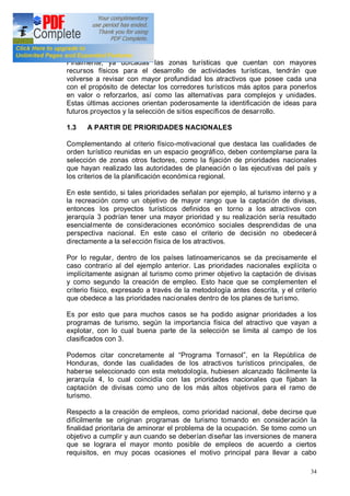 34
Finalmente, ya ubicadas las zonas turísticas que cuentan con mayores
recursos físicos para el desarrollo de actividades turísticas, tendrán que
volverse a revisar con mayor profundidad los atractivos que posee cada una
con el propósito de detectar los corredores turísticos más aptos para ponerlos
en valor o reforzarlos, así como las alternativas para complejos y unidades.
Estas últimas acciones orientan poderosamente la identificación de ideas para
futuros proyectos y la selección de sitios específicos de desarrollo.
1.3 A PARTIR DE PRIORIDADES NACIONALES
Complementando al criterio físico-motivacional que destaca las cualidades de
orden turístico reunidas en un espacio geográfico, deben contemplarse para la
selección de zonas otros factores, como la fijación de prioridades nacionales
que hayan realizado las autoridades de planeación o las ejecutivas del país y
los criterios de la planificación económica regional.
En este sentido, si tales prioridades señalan por ejemplo, al turismo interno y a
la recreación como un objetivo de mayor rango que la captación de divisas,
entonces los proyectos turísticos definidos en torno a los atractivos con
jerarquía 3 podrían tener una mayor prioridad y su realización sería resultado
esencialmente de consideraciones económico sociales desprendidas de una
perspectiva nacional. En este caso el criterio de decisión no obedecerá
directamente a la sel ección física de los atractivos.
Por lo regular, dentro de los países latinoamericanos se da precisamente el
caso contrario al del ejemplo anterior. Las prioridades nacionales explícita o
implícitamente asignan al turismo como primer objetivo la captación de divisas
y como segundo la creación de empleo. Esto hace que se complementen el
criterio físico, expresado a través de la metodología antes descrita, y el criterio
que obedece a las prioridades nacionales dentro de los planes de turismo.
Es por esto que para muchos casos se ha podido asignar prioridades a los
programas de turismo, según la importancia física del atractivo que vayan a
explotar, con lo cual buena parte de la selección se limita al campo de los
clasificados con 3.
Podemos citar concretamente al Programa Tornasol , en la República de
Honduras, donde las cualidades de los atractivos turísticos principales, de
haberse seleccionado con esta metodología, hubiesen alcanzado fácilmente la
jerarquía 4, lo cual coincidía con las prioridades nacionales que fijaban la
captación de divisas como uno de los más altos objetivos para el ramo de
turismo.
Respecto a la creación de empleos, como prioridad nacional, debe decirse que
difícilmente se originan programas de turismo tomando en consideración la
finalidad prioritaria de aminorar el problema de la ocupación. Se tomo como un
objetivo a cumplir y aun cuando se deberían diseñar las inversiones de manera
que se lograra el mayor monto posible de empleos de acuerdo a ciertos
requisitos, en muy pocas ocasiones el motivo principal para llevar a cabo
 