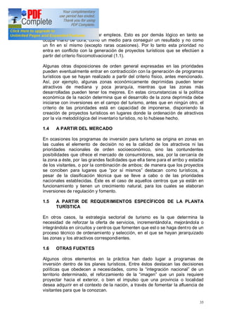 35
proyectos turísticos es crear empleos. Esto es por demás lógico en tanto se
ocupa mano de obra, como un medio para conseguir un resultado y no como
un fin en sí mismo (excepto raras ocasiones). Por lo tanto esta prioridad no
entra en conflicto con la generación de proyectos turísticos que se efectúen a
partir del criterio físicomotivacional (1.1).
Algunas otras disposiciones de orden general expresadas en las prioridades
pueden eventualmente entrar en contradicción con la generación de programas
turísticos que se hayan realizado a partir del criterio físico, antes mencionado.
Así, por ejemplo, algunas zonas económicamente deprimidas pueden tener
atractivos de mediana y poca jerarquía, mientras que las zonas más
desarrolladas pueden tener los mejores. En estas circunstancias si la política
económica de la nación determina que el desarrollo de la zona deprimida debe
iniciarse con inversiones en el campo del turismo, antes que en ningún otro, el
criterio de las prioridades está en capacidad de imponerse, disponiendo la
creación de proyectos turísticos en lugares donde la ordenación de atractivos
por la vía metodológica del inventario turístico, no lo hubiese hecho.
1.4 A PARTIR DEL MERCADO
En ocasiones los programas de inversión para turismo se origina en zonas en
las cuales el elemento de decisión no es la calidad de los atractivos ni las
prioridades nacionales de orden socioeconómico, sino las contundentes
posibilidades que ofrece el mercado de consumidores, sea, por la cercanía de
la zona a éste, por las grandes facilidades que ella tiene para el arribo y estadía
de los visitantes, o por la combinación de ambos; de manera que los proyectos
se conciben para lugares que por sí mismos destacan como turísticos, a
pesar de la clasificación técnica que se lleve a cabo o de las prioridades
nacionales establecidas. Éste es el caso de aquellos centros que ya están en
funcionamiento y tienen un crecimiento natural, para los cuales se elaboran
inversiones de regulación y fomento.
1.5 A PARTIR DE REQUERIMIENTOS ESPECÍFICOS DE LA PLANTA
TURÍSTICA
En otros casos, la estrategia sectorial de turismo es la que determina la
necesidad de reforzar la oferta de servicios, incrementándola, mejorándola o
integrándola en circuitos y centros que fomenten que est o se haga dentro de un
proceso técnico de ordenamiento y selección, en el que se hayan jerarquizado
las zonas y los atractivos correspondientes.
1.6 OTRAS FUENTES
Algunos otros elementos en la práctica han dado lugar a programas de
inversión dentro de los planes turísticos. Entre éstos destacan las decisiones
políticas que obedecen a necesidades, como la integración nacional de un
territorio determinado, el reforzamiento de la imagen que un país requiere
proyectar hacia el exterior, o bien el impulso que una provincia o localidad
desea adquirir en el contexto de la nación, a través de fomentar la afluencia de
visitantes para que la conozcan.
 
