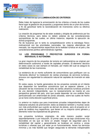 36
1.7 A PARTIR DE LA COMBINACIÓN DE CRITERIOS
Debe tratar de lograrse la armonización de los criterios a través de los cuales
tiene lugar la gestación de proyectos y programas dentro de un plan de turismo,
a fin de garantizar tanto la racionalización de inversiones como su efectiva
realización.
La creación de programas ha de estar avalada y dirigida de preferencia por los
criterios técnicos, pero éstos no deben aislarse de las consideraciones
sociopolíticas de las cuales, en última instancia, depende la ejecución de
dichos programas.
Ha de buscarse por lo tanto la compatibilización entre la estrategia físico-
motivacional con las prioridades nacionales, las mejores alternativas del
mercado, los requerimientos específicos de la realidad turística en el país y las
consideraciones político administrativas vigentes.
1.8 LOS PROGRAMAS Y PROYECTOS SURGIDOS EN FORMA
INDIVIDUAL O AUTÓNOMA
La gran mayoría de los proyectos de turismo en Latinoamérica se originan por
determinación autónoma a través de capitales privados. El elemento decisivo
en estos casos es casi siempre el mercado, por medio del cual se asegura la
rentabilidad de las inversiones.
La existencia de un monto suficiente de consumidores que justifiquen con su
demanda efectiva la instalación de ciertas empresas de servicios turísticos,
provoca con regularidad la colocación natural de capitales de inversión en esta
rama.
En estos casos, la fuente generadora de los proyectos consiste en el interés
que despiertan los beneficios económicos que se esperan obtener, y la
ubicación de las inversiones en el radio de ciertos atractivos turísticos proviene
de una decisión independiente, que no necesariamente se inserta en una
perspectiva general del país, sino que puede depender de una análisis físico
particularizado con anterioridad de zonas ubicadas, sobre las cuales de hecho
ya se tiene cierta elección superficial previa.
Lo anterior no implica que para inversiones privadas independientes dejen de
realizarse estudios de preinversión; éstos se elaboran también y muchas veces
con más profundidad que cuando se derivan de planes, pero el proyecto en sí
parte de análisis muy específicos, que tienen en su mayoría como génesis y
elemento rector las expectativas de ganancia.
Los proyectos turísticos originados de esta manera pueden surgir
espontáneamente o por inducción. El primer caso se da bajo condiciones muy
favorables en las que se tiene un amplio margen de seguridad para la
rentabilidad del capital y generalmente se localizan en centros y zonas
turísticas o urbanas que, por estar ya en funcionamiento, tienen los servicios
mínimos y es más factible que tengan asegurada la demanda indispensable
 