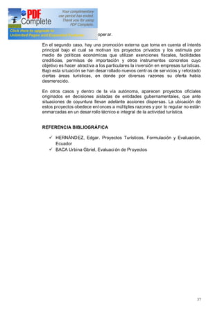 37
para que la empresa pueda operar.
En el segundo caso, hay una promoción externa que toma en cuenta el interés
principal bajo el cual se motivan los proyectos privados y los estimula por
medio de políticas económicas que utilizan exenciones fiscales, facilidades
crediticias, permisos de importación y otros instrumentos concretos cuyo
objetivo es hacer atractiva a los particulares la inversión en empresas turísticas.
Bajo esta situación se han desarrollado nuevos centr os de servicios y reforzado
ciertas áreas turísticas, en donde por diversas razones su oferta había
desmerecido.
En otros casos y dentro de la vía autónoma, aparecen proyectos oficiales
originados en decisiones aisladas de entidades gubernamentales, que ante
situaciones de coyuntura llevan adelante acciones dispersas. La ubicación de
estos proyectos obedece ent onces a múltiples razones y por lo regular no están
enmarcadas en un desar rollo técnico e integral de la actividad turística.
REFERENCIA BIBLIOGRÁFICA
ü HERNÁNDEZ, Edgar. Proyectos Turísticos, Formulación y Evaluación,
Ecuador
ü BACA Urbina Gbriel, Evaluaci ón de Proyectos
 
