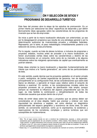38
2. IDENTIFICACIÓN Y SELECCIÓN DE SITIOS Y
PROGRAMAS DE DESARROLLO TURÍSTICO
Esta fase del proceso abre la etapa de los estudios de preinversión. Es un
primer intento por seleccionar los sitios1
específicos de desarrollo y por definir
técnicamente ideas agrupadas sobre las características de los programas de
inversión que se han de empr ender.
Se inicia a partir de la macro localización efectuada con anterioridad, ya sea
por la desagregación progresiva que resulta de una estrategia general o por la
determinación autónoma de inversionistas privados y entidades federales.
Representa, por lo tanto, el paso metodológico inmediatamente posterior a la
selección de zonas y áreas prioritarias.
Por lo regular, cuando se trata de planes turísticos, e inclusive de programas y
proyectos aislados, muchos antes de proceder a la macro localización, se
tienen acumuladas ciertas ideas sobre las características y destino de las
futuras inversiones en un conjunto, tanto como de su mercado y de algunos
indicadores sobre los márgenes aproximados de capital que eventualmente se
podrían obtener,
Estas ideas orientan la macro localización y dependen fundamentalmente del
interés que motive a la fuente generadora , así como de las particularidades
de ésta.
En este sentido, puede decirse que los proyectos gestados en el sector privado
a partir, verbigracia, de fuertes expectativas de ganancia, han de depender,
principalmente en su configuración final, de las consideraciones que sobre este
tópico se efectúen, y ejercerán el mayor paso relativo sobre el conjunto de
factores a examinar. En cambio, si las consideraciones iniciales sobre los
proyectos provienen de un proceso de planificación más amplio, aunque
siempre se mantendrá la influencia del aspecto preponderante que les dio
lugar, es más factible la combinación y retroalimentación de todas las
incidencias causales que actúan dentro de un pl an2
.
Antes de emitir ideas sobre los sitios y proyectos que se piensa deben ser
considerados en el área elegida, habrá que precisar y ordenar con toda
rigurosidad los atractivos a explotar, así como efectuar un diagnóstico
particularizado del espacio geográfico y económico de dicha área. En este
sentido, es conveniente examinar, como ya lo expresamos, la existencia y
repercusiones de los corredores, complejos y centros turísticos que son
susceptibles de implementarse.
1
Sitio: Es el lugar preciso donde se van a construir las instalaciones, equipos, y obras generales
necesarias para la explotación de una atractivo turístico . (Obra citada). Para efectos de este trabajo.
lugar preciso no debe entenderse como el punto concreto para cada una de las instalaciones (definido
en planos y por m
2
), sino como el espacio exacto donde el conjunto de ellas se localizan. O sea, es el
territorio que legalmente comprendería el programa a ejecutarse.
2
Véase Cap. 4.1. La planificación económica y los proyectos de inversión en turismo, CICATUR/MÉX.
 