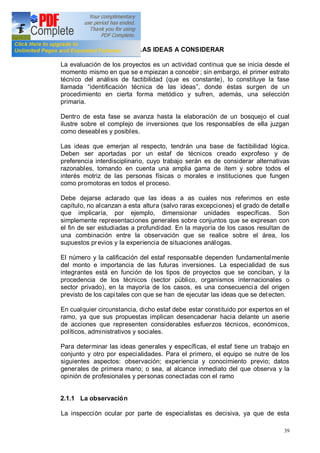 39
2.1 SURGIMIENTO DE LAS IDEAS A CONSIDERAR
La evaluación de los proyectos es un actividad continua que se inicia desde el
momento mismo en que se e mpiezan a concebir ; sin embargo, el primer estrato
técnico del análisis de factibilidad (que es constante), lo constituye la fase
llamada identificación técnica de las ideas , donde éstas surgen de un
procedimiento en cierta forma metódico y sufren, además, una selección
primaria.
Dentro de esta fase se avanza hasta la elaboración de un bosquejo el cual
ilustre sobre el complejo de inversiones que los responsables de ella juzgan
como deseables y posibles.
Las ideas que emerjan al respecto, tendrán una base de factibilidad lógica.
Deben ser aportadas por un estaf de técnicos creado exprofeso y de
preferencia interdisciplinario, cuyo trabajo serán es de considerar alternativas
razonables, tomando en cuenta una amplia gama de ítem y sobre todos el
interés motriz de las personas físicas o morales e instituciones que fungen
como promotoras en todos el proceso.
Debe dejarse aclarado que las ideas a as cuales nos referimos en este
capítulo, no alcanzan a esta altura (salvo raras excepciones) el grado de detalle
que implicaría, por ejemplo, dimensionar unidades específicas. Son
simplemente representaciones generales sobre conjuntos que se expresan con
el fin de ser estudiadas a profundidad. En la mayoría de los casos resultan de
una combinación entre la observación que se realice sobre el área, los
supuestos previos y la experiencia de situaciones análogas.
El número y la calificación del estaf responsable dependen fundamentalmente
del monto e importancia de las futuras inversiones. La especialidad de sus
integrantes está en función de los tipos de proyectos que se conciban, y la
procedencia de los técnicos (sector público, organismos internacionales o
sector privado), en la mayoría de los casos, es una consecuencia del origen
previsto de los capitales con que se han de ejecutar las ideas que se detecten.
En cualquier circunstancia, dicho estaf debe estar constituido por expertos en el
ramo, ya que sus propuestas implican desencadenar hacia delante un aserie
de acciones que representen considerables esfuerzos técnicos, económicos,
políticos, administrativos y sociales.
Para determinar las ideas generales y específicas, el estaf tiene un trabajo en
conjunto y otro por especialidades. Para el primero, el equipo se nutre de los
siguientes aspectos: observación; experiencia y conocimiento previo; datos
generales de primera mano; o sea, al alcance inmediato del que observa y la
opinión de profesionales y personas conectadas con el ramo
2.1.1 La observación
La inspección ocular por parte de especialistas es decisiva, ya que de esta
 