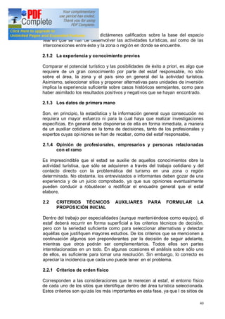 40
manera pueden recogerse dictámenes calificados sobre la base del espacio
real en que se han de desenvolver las actividades turísticas, así como de las
interconexiones entre éste y la zona o región en donde se encuentre.
2.1.2 La experiencia y conocimiento previos
Comparar el potencial turístico y las posibilidades de éxito a priori, es algo que
requiere de un gran conocimiento por parte del estaf responsable, no sólo
sobre el área, la zona y el país sino en general del la actividad turística.
Asimismo, seleccionar sitios y proponer alternativas para unidades de inversión
implica la experiencia suficiente sobre casos históricos semejantes, como para
haber asimilado los resultados positivos y negativos que se hayan encontrado.
2.1.3 Los datos de primera mano
Son, en principio, la estadística y la información general cuya consecución no
requiera un mayor esfuerzo ni para la cual haya que realizar investigaciones
específicas. En general debe disponerse de ella en forma inmediata, a manera
de un auxiliar cotidiano en la toma de decisiones, tanto de los profesionales y
expertos cuyas opiniones se han de recabar, como del estaf responsable.
2.1.4 Opinión de profesionales, empresarios y personas relacionadas
con el ramo
Es imprescindible que el estad se auxilie de aquellos conocimientos obre la
actividad turística, que sólo se adquieren a través del trabajo cotidiano y del
contacto directo con la problemática del turismo en una zona o región
determinada. No obstante, los entrevistados e informantes deben gozar de una
experiencia y de un juicio comprobado, ya que sus opiniones eventualmente
pueden conducir a robustecer o rectificar el encuadre general que el estaf
elabore.
2.2 CRITERIOS TÉCNICOS AUXILIARES PARA FORMULAR LA
PROPOSICIÓN INICIAL
Dentro del trabajo por especialidades (aunque manteniéndose como equipo), el
estaf deberá recurrir en forma superficial a los criterios técnicos de decisión,
pero con la seriedad suficiente como para seleccionar alternativas y detectar
aquéllas que justifiquen mayores estudios. De los criterios que se mencionen a
continuación algunos son preponderantes par la decisión de seguir adelante,
mientras que otros podrán ser complementarios. Todos ellos son partes
interrelacionadas en un todo. En algunas ocasiones el análisis sobre sólo uno
de ellos, es suficiente para tomar una resolución. Sin embargo, lo correcto es
apreciar la incidencia que cada uno puede tener en el problema.
2.2.1 Criterios de orden físico
Corresponden a las consideraciones que le merecen al estaf, el entorno físico
de cada uno de los sitios que identifique dentro del área turística seleccionada.
Estos criterios son quizás los más importantes en esta fase, ya que l os sitios de
 