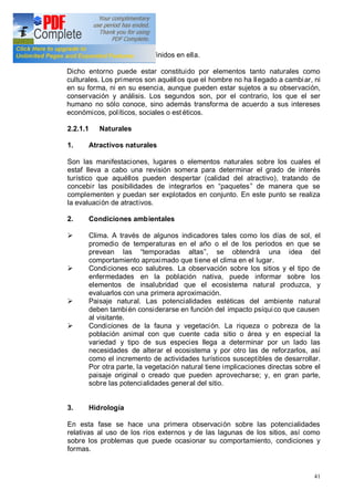 41
desarrollo deben quedar definidos en ella.
Dicho entorno puede estar constituido por elementos tanto naturales como
culturales. Los primeros son aquéllos que el hombre no ha llegado a cambiar, ni
en su forma, ni en su esencia, aunque pueden estar sujetos a su observación,
conservación y análisis. Los segundos son, por el contrario, los que el ser
humano no sólo conoce, sino además transforma de acuerdo a sus intereses
económicos, políticos, sociales o estéticos.
2.2.1.1 Naturales
1. Atractivos naturales
Son las manifestaciones, lugares o elementos naturales sobre los cuales el
estaf lleva a cabo una revisión somera para determinar el grado de interés
turístico que aquéllos pueden despertar (calidad del atractivo), tratando de
concebir las posibilidades de integrarlos en paquetes de manera que se
complementen y puedan ser explotados en conjunto. En este punto se realiza
la evaluación de atractivos.
2. Condiciones ambientales
Ø Clima. A través de algunos indicadores tales como los días de sol, el
promedio de temperaturas en el año o el de los periodos en que se
prevean las temporadas altas , se obtendrá una idea del
comportamiento aproximado que tiene el clima en el lugar.
Ø Condiciones eco salubres. La observación sobre los sitios y el tipo de
enfermedades en la población nativa, puede informar sobre los
elementos de insalubridad que el ecosistema natural produzca, y
evaluarlos con una primera aproximación.
Ø Paisaje natural. Las potencialidades estéticas del ambiente natural
deben también considerarse en función del impacto psíquico que causen
al visitante.
Ø Condiciones de la fauna y vegetación. La riqueza o pobreza de la
población animal con que cuente cada sitio o área y en especial la
variedad y tipo de sus especies llega a determinar por un lado las
necesidades de alterar el ecosistema y por otro las de reforzarlos, así
como el incremento de actividades turísticos susceptibles de desarrollar.
Por otra parte, la vegetación natural tiene implicaciones directas sobre el
paisaje original o creado que pueden aprovecharse; y, en gran parte,
sobre las potencialidades general del sitio.
3. Hidrología
En esta fase se hace una primera observación sobre las potencialidades
relativas al uso de los ríos externos y de las lagunas de los sitios, así como
sobre los problemas que puede ocasionar su comportamiento, condiciones y
formas.
 
