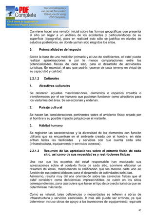 42
4. Morfología
Conviene hacer una revisión inicial sobre las formas geográficas que presenta
el sitio sin llegar a un análisis de los accidentes y particularidades de su
superficie (topografía), pues en realidad esto sólo se justifica en niveles de
estudios posteriores, en donde ya han sido elegi dos los sitios.
5. Potencialidades del espacio
Sobre la base de una medición primaria y el uso de coeficientes, el estaf puede
realizar aproximaciones o por lo menos comparaciones entre las
potencialidades físicas de cada sitio, para el desarrollo de actividades
turísticas. En especial, el uso que podría hacerse de cada terreno en virtud de
su capacidad y calidad.
2.2.1.2 Culturales
1. Atractivos culturales
Se destacan aquellas manifestaciones, elementos o espacios creados o
transformados por el ser humano que pudieran funcionar como atractivos para
los visitantes del área. Se seleccionan y ordenan.
2. Paisaje cultural
Se hacen las consideraciones pertinentes sobre el ambiente físico creado por
el hombre y su posible impacto psíquico en el visitante.
3. Hábitat humano
Se registran las características y la diversidad de los elementos con función
utilitaria que se encuentran en el ambiente creado por el hombre. en éste
entran todas las facilidades y servicios con que cuenta cada sitio
(infraestructura, equipamiento y servicios conexos).
2.2.1.3 Resumen de las apreciaciones sobre el entorno físico de cada
sitio, así como de sus necesidad es y restricciones físicas
Una vez que los expertos del estaf responsable han madurado sus
apreciaciones sobre el contexto físico de cada sitio, conviene elaborar un
resumen de éstas, mencionando la calificación que les merece cada uno en
función de sus potenci alidades para el desarrollo de actividades turísticas.
Asimismo, resulta muy útil una orientación sobre las carencias físicas que el
estaf considere como deficiencias imprescindibles de cubrir en los sitios
correspondientes, para cualquiera que fuese el tipo de proyecto turístico que se
determinase más tarde.
Como es natural, tales deficiencias o necesidades se refieren a obras de
infraestructura y servicios esenciales. Ir más allá puede ser erróneo, ya que
determinar incluso obras de apoyo a las inversiones de equipamiento, equivale
 