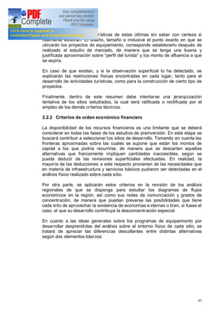 43
a suponer algunas características de estas últimas sin saber con certeza si
realmente existirán. El diseño, tamaño e inclusive el punto exacto en que se
ubicarán los proyectos de equipamiento, corresponde establecerlo después de
realizado el estudio de mercado, de manera que se tenga una buena y
justificada aproximación sobre perfil del turista y los monto de afluencia a que
se aspira.
En caso de que existan, y si la observación superficial lo ha detectado, se
explicarán las restricciones físicas encontradas en cada lugar, tanto para el
desarrollo de actividades turísticas, como para la construcción de cierto tipo de
proyectos.
Finalmente, dentro de este resumen debe intentarse una jerarquización
tentativa de los sitios estudiados, la cual será ratificada o rectificada por el
empleo de los demás criterios técnicos.
2.2.2 Criterios de orden económico financiero
La disponibilidad de los recursos financieros es una limitante que se deberá
considerar en todas las fases de los estudios de preinversión. En esta etapa se
buscará contribuir a seleccionar los sitios de desarrollo. Tomando en cuenta las
fronteras aproximadas sobre las cuales se supone que están los montos de
capital a los que podría recurrirse, de manera que se descarten aquellas
alternativas que francamente impliquen cantidades inaccesibles, según se
pueda deducir de las revisiones superficiales efectuadas. En realidad, la
mayoría de las deducciones a este respecto provienen de las necesidades que
en materia de infraestructura y servicios básicos pudieron ser detectadas en el
análisis físico realizado sobre cada sitio.
Por otra parte, se aplicarán estos criterios en la revisión de los análisis
regionales de que se disponga para estudiar los diagramas de flujos
económicos en la región, así como sus redes de comunicación y grados de
concentración, de manera que puedan preverse las posibilidades que tiene
cada sitio de aprovechar la existencia de economías e xternas o bien, si fuese el
caso, el que su desarrollo contribuya la desconcentración especial.
En cuanto a las ideas generales sobre los programas de equipamiento por
desarrollar desprendidas del análisis sobre el entorno físico de cada sitio, se
tratará de apreciar las diferencias descollantes entre distintas alternativas
según dos elementos básicos:
 