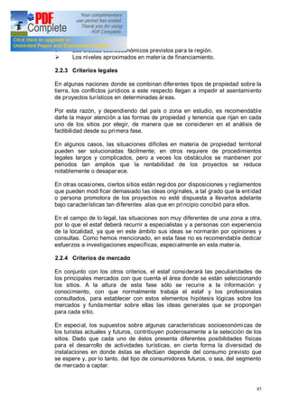 45
Ø Los efectos socioeconómicos previstos para la región.
Ø Los niveles aproximados en materia de financiamiento.
2.2.3 Criterios legales
En algunas naciones donde se combinan diferentes tipos de propiedad sobre la
tierra, los conflictos jurídicos a este respecto llegan a impedir el asentamiento
de proyectos turísticos en determinadas áreas.
Por esta razón, y dependiendo del país o zona en estudio, es recomendable
darle la mayor atención a las formas de propiedad y tenencia que rijan en cada
uno de los sitios por elegir, de manera que se consideren en el análisis de
factibilidad desde su primera fase.
En algunos casos, las situaciones difíciles en materia de propiedad territorial
pueden ser solucionadas fácilmente; en otros requiere de procedimientos
legales largos y complicados, pero a veces los obstáculos se mantienen por
periodos tan amplios que la rentabilidad de los proyectos se reduce
notablemente o desapar ece.
En otras ocasiones, ciertos sitios están regidos por disposiciones y reglamentos
que pueden modi ficar demasiado las ideas originales, a tal grado que la entidad
o persona promotora de los proyectos no esté dispuesta a llevarlos adelante
bajo características tan diferentes alas que en principio concibió para ellos.
En el campo de lo legal, las situaciones son muy diferentes de una zona a otra,
por lo que el estaf deberá recurrir a especialistas y a personas con experiencia
de la localidad, ya que en este ámbito sus ideas se normarán por opiniones y
consultas. Como hemos mencionado, en esta fase no es recomendable dedicar
esfuerzos a investigaciones específicas, especialmente en esta mater ia.
2.2.4 Criterios de mercado
En conjunto con los otros criterios, el estaf considerará las peculiaridades de
los principales mercados con que cuenta el área donde se están seleccionando
los sitios. A la altura de esta fase sólo se recurre a la información y
conocimiento, con que normalmente trabaja el estaf y los profesionales
consultados, para establecer con estos elementos hipótesis lógicas sobre los
mercados y fundamentar sobre ellas las ideas generales que se propongan
para cada sitio.
En especial, los supuestos sobre algunas características socioeconómicas de
los turistas actuales y futuros, contribuyen poderosamente a la selección de los
sitios. Dado que cada uno de éstos presenta diferentes posibilidades físicas
para el desarrollo de actividades turísticas, en cierta forma la diversidad de
instalaciones en donde éstas se efectúen depende del consumo previsto que
se espere y, por lo tanto, del tipo de consumidores futuros, o sea, del segmento
de mercado a captar.
 