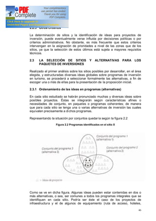 46
2.2.5 Otros criterios
La determinación de sitios y la identificación de ideas para proyectos de
inversión, puede eventualmente verse influida por decisiones políticas o por
criterios administrativos. No obstante, es más frecuente que estos criterios
intervengan en la asignación de prioridades a nivel de las zonas que de los
sitios, ya que la selección de estos últimos está sujeta a mayores requisitos
técnicos.
2.3 LA SELECCIÓN DE SITIOS Y ALTERNATIVAS PARA LOS
PAQUETES DE INVERSIONES
Realizado el primer análisis sobre los sitios posibles por desarrollar, en el área
elegida, y estructuradas diversas ideas globales sobre programas de inversión
en turismo, se procederá a seleccionar formalmente las alternativas, a fin de
escoger una o más de ellas para la presentación de la proposición inicial.
2.3.1 Ordenamiento de las ideas en programas (alternativas)
En cada sitio estudiado se habrán pronunciado muchas y diversas ideas sobre
posibles proyectos. Éstas se integrarán según características afines o
necesidades de conjunto, en paquetes o programas coherentes; de manera
que para cada sitio se tenga una o varias alternativas de inversión las cuales
equivalen precisamente a dichos programas.
Representando la situación por conjuntos quedaría según la figura 2.2
Figura 2.2 Programas identificados en el sitio X
Como se ve en dicha figura. Algunas ideas pueden estar contenidas en dos o
más alternativas, o sea, ser comunes a todos los programas integrales que se
identifiquen en cada sitio. Podría ser éste el caso de los proyectos de
infraestructura y el de algunos de equipamiento (ruta de acceso, hoteles,
 