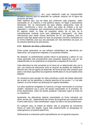 47
servicios básicos, energía, etc.) cuya realización suele ser imprescindible
(proyecto básicos) para el desarrollo de cualquier conjunto (en la figura los
proyectos del área).
Debe repetirse aquí, que las ideas que conforman cada programa están
expresadas en su mayoría a nivel genérico (tipos), sin llegar a particularizar
demasiado. Así, se mencionarán los tipos hoteles, aeropuertos, rutas de
acceso, condominios y otros, sin definir qué clase de hoteles y de qué
capacidad o, verbigracia, qué características definirían a las rutas de acceso.
En algunos casos, la clase de proyectos dentro de un tipo, es lo
suficientemente evidente como para adelantarse ( aeropuerto de clase
internacional para recibir incluso aeronaves Dc 10, por ejemplo), pero en
general cada idea global sobre los tipos de proyectos conviene mantenerla en
su forma indefinida, para que sea precisada con más elementos de juicio, en
los estudios definitivos de preinversión.
2.3.2 Selección de sitios y alternativas
Como puede apreciarse, en ese enfoque metodológico las alternativas por
seleccionar, son programas integrales y no proyectos aislados.
No obstante, es perfectamente posible reducir la perspectiva y aplicar en sus
líneas generales este procedimiento para proyectos específicos, que por ser
independientes no se contempl an en programas o paquetes de inver sión.
Cada alternativa ha sido concebida en el marco de un determinado sitio, por lo
que, una manera de seleccionar entre el conjunto de aquéllas es mediante la
elección del o de los lugares de desarrollo; de forma tal que sólo compitan para
pasar a las fases siguientes los programas identificados en los principales sitios
elegidos.
Un mecanismo para escoger los sitios prioritarios a partir del trabajo efectuado
por el estaf con los elementos y criterios descritos en los puntos 1 y 2 de este
capítulo, es el de ordenar por jerarquías los lugares estudiados.
Los sitios quedarían arreglados en columna y el lugar mencionado en el primer
renglón, expresaría que a juicio del equipo responsable es el prioritario. En
forma descendente, todos los demás quedarían ordenados según el orden de
su importancia.
Igualmente, las alternativas estarían acomodadas en forma individual, por
pares, tercias, etc., (dependiendo del número de programas que compitan entre
sí para cada sitio) y esta mentalizadas según los sitios a los que pertenezcan.
En cualquier caso, se tratará de obtener sólo un programa de inversiones
físicas en cada sitio elegido, auque éste posteriormente se desagregue en
subprogramas y proyectos específicos.
Gráficamente la ordenación podría ejemplificarse con el siguiente esquema.
 