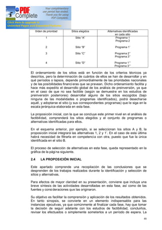 48
0rden de prioridad Sitios elegidos Alternativas identificadas
en cada sitio
1
2
3
4
Sitio A
Sitio B
Sitio C
Sitio D
Programa 1
Programa 2
Programa 1
Programa 2
Programa 3
Programa 1
Programa 3
El ordenamiento de los sitios está en función de los criterios técnicos ya
descritos, pero la determinación de cuántos de ellos se han de desarrollar y en
qué períodos o lapsos, depende primordialmente de las prioridades nacionales
y de las posibilidades financieras que se prevean. Dicho ordenamiento facilita y
hace más expedito el desarrollo global de los análisis de preinversión, ya que
en el caso de que no sea factible (según se demuestre en los estudios de
preinversión posteriores) desarrollar alguno de los sitios escogidos (bajo
ninguna de las modalidades o programas identificados), podrá desecharse
aquél, y adoptarse el sitio (y sus correspondientes programas) que le siga en la
escala jerárquica elaborada en esta fase.
La proposición inicial, con la que se concluye este primer nivel en el análisis de
factibilidad, comprenderá los sitios elegidos y el conjunto de programas o
alternativas identificadas para ellos.
En el esquema anterior, por ejemplo, si se seleccionan los sitios A y B, la
proposición inicial integrará las alternativas 1, 2 y 1 . En el caso de esta última
habrá necesidad de filtrarla en competencia con otra, puesto que fue la única
identificada en el sitio B.
El proceso de selección de alternativas en esta fase, queda representado en la
gráfica de la página siguiente.
2.4 LA PROPOSICIÓN INICIAL
Este apartado comprende una recopilación de las conclusiones que se
desprenden de los trabajos realizados durante la identificación y selección de
sitios y alternativas.
Para efectos de mayor claridad en su presentación, conviene que incluya una
breve síntesis de las actividades desarrolladas en esta fase, así como de las
fuentes y consideraciones que las originaron.
Su objetivo es facilitar la comprensión y aplicación de los resultados obtenidos.
En tanto sinopsis, se convierte en un elemento indispensable para las
instancias ejecutivas, ya que comúnmente al finalizar cada fase, hay que tomar
la decisión de seguir adelante con los estudios de factibilidad, concluirlos,
revisar los efectuados o simplemente someterlos a un período de espera. La
 