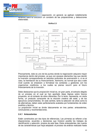 49
toma de decisiones y la negociación, en general, se agilizan notablemente
teniendo para la discusión un corolario de las proposiciones y deducciones
elaboradas.
Gráfica 2.3
Precisamente, éste es uno de los puntos donde la negociación adquiere mayor
importancia dentro del proceso, ya que con escasos elementos hay que decidir
la inversión correspondiente en estudios profundos de preinversión o, si es el
caso, la tramitación de su financiamiento. Asimismo, es normal que sea a este
nivel cuando se empiecen a formalizar los contactos y gestiones con los
organismos crediticios, a los cuales se piensa recurrir para el futuro
financiamiento de la inversión.
Debe destacarse que la proposición inicial es, en gran parte, el extracto elegido
de un proceso en el cual se han aportado ideas lógicas sobre futuros
proyectos, en el contexto de sitios diferentes. Por lo tanto, representa, en cierta
forma, un producto consciente de la intuición creativa del estaf, y de los
ejecutivos comprometidos. En este sentido, tanto la selección de sitios como la
de alternativas, deben estar perfectamente avalados por fundamentos de orden
analítico y técnico.
La proposición inicial se divide básicamente en tres partes: antecedentes,
conclusiones y recomendaciones.
2.4.1 Antecedentes
Están constituidos por dos tipos de referencias. Las primeras se refieren a las
disposiciones, acuerdos y decisiones que hicieron posible los trabajos de
identificación y selección, propios de esta fase. Estos antecedentes dan cuenta
de las características que haya adoptado el proceso de análisis realizado hasta
 