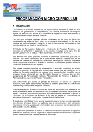 5
PROGRAMACIÓN MICRO CURRICULAR
1. PRESENTACIÓN
Los cambios en el medio ambiente de las organizaciones turísticas es cada vez más
dinámica. La globalización, la competitividad, los cambios económicos, tecnológicos,
legales, de mercado, etc. aunado a su crecimiento e integración hacen más compleja la
tarea administrativa de los recursos turísticos.
Las empresas turísticas requieren eliminar subjetividad en la toma de decisiones,
manteniendo una visión de largo plazo en un ambiente internacional, por lo que se
requiere su profesionalización, mediante el uso de herramientas administrativas que
permitan alcanzar sus objetivos con eficiencia.
El Estudio de Formulación, Elaboración y Evaluación de Proyectos Turísticos y su
incidencia en el fomento y desarrollo de la Actividad Turística en la región Sur del
Ecuador, corresponde al Módulo 10 de la Carrera de Administración Turística.
Este Módulo tiene como propósito involucrar al estudiante universitario que esta por
culminar su Carrera Universitaria en el conocimiento, análisis e interpretación de los
sistemas de Formulación, Elaboración y Evaluación de Proyectos Turísticos, propuestos
desde un punto de vista técnico, económico, financiero, administrativo y medio ambiental,
con énfasis en el ámbito local regional.
Esta nueva propuesta científica de investigación y desarrollo consideran un amplio
espacio de accionar de las prácticas profesionales, puesto que se constituyen en el
epílogo de formación académica de quienes como estudiantes han cumplido con su
formación básica elemental, con su Formación General en Turismo, con los tres
componentes de Administración Hotelera, Administración de Alimentos y Bebidas y
Administración de Agencias de Viajes y Transportes.
Este antecedente que orienta un período de formación en Gestión de Empresas
Turísticas, tiene como consecuente ineludible la presente propuesta de Formulación,
Elaboración y Evaluación de Proyectos Turísticos.
Pues será el período académico modular en donde los estudiantes que egresan de las
aulas universitarias estén en plena capacidad de proponer como entes generadores de
trabajo y desarrollo empresarial un esquema de procedimiento encaminados a ofertar a la
comunidad de su localidad, de la región y del país en general un nuevo diseño de
alternativas de inversión, construcción y gestión de actividad turística.
El objetivo de este Módulo 10, es generar estudiantes que se formen como profesionales
con elevados principios éticos, con aptitudes para la comunicación y con habilidades
naturales de liderazgo y capacidad emprendedora para aprovechar los recursos naturales
de la ciudad y provincia de Loja.
Este profesional formado en el área de la Administración Turística estará en la capacidad
de Formular, elaborar y evaluar proyectos de emprendimientos turísticos como un proceso
técnico administrativo que sustente la toma de decisiones
 