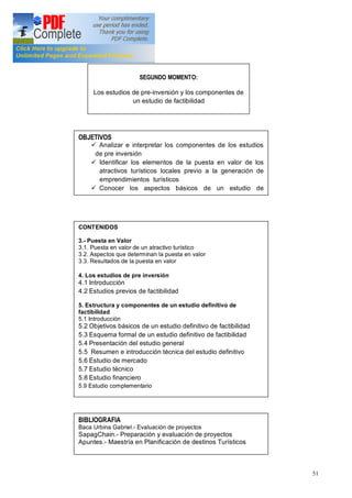 51
SEGUNDO MOMENTO:
Los estudios de pre-inversión y los componentes de
un estudio de factibilidad
OBJETIVOS
ü Analizar e interpretar los componentes de los estudios
de pre inversión
ü Identificar los elementos de la puesta en valor de los
atractivos turísticos locales previo a la generación de
emprendimientos turísticos
ü Conocer los aspectos básicos de un estudio de
CONTENIDOS
3.- Puesta en Valor
3.1. Puesta en valor de un atractivo turístico
3.2. Aspectos que determinan la puesta en valor
3.3. Resultados de la puesta en valor
4. Los estudios de pre inversión
4.1 Introducción
4.2 Estudios previos de factibilidad
5. Estructura y componentes de un estudio definitivo de
factibilidad
5.1 Introducción
5.2 Objetivos básicos de un estudio definitivo de factibilidad
5.3 Esquema formal de un estudio definitivo de factibilidad
5.4 Presentación del estudio general
5.5 Resumen e introducción técnica del estudio definitivo
5.6 Estudio de mercado
5.7 Estudio técnico
5.8 Estudio financiero
5.9 Estudio complementario
BIBLIOGRAFIA
Baca Urbina Gabriel.- Evaluación de proyectos
SapagChain.- Preparación y evaluación de proyectos
Apuntes.- Maestría en Planificación de destinos Turísticos
 