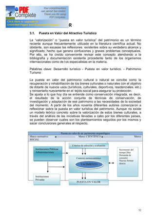 52
3.- PUESTA EN VALOR
3.1. Puesta en Valor del Atractivo Turístico
La valorización o puesta en valor turística del patrimonio es un término
reciente aunque frecuentemente utilizado en la literatura científica actual. No
obstante, son escasas las reflexiones existentes sobre su verdadero alcance y
significado; hecho que genera confusiones y graves problemas conceptuales.
Por ello, se ha creído conveniente revisar este concepto atendiendo a la
bibliografía y documentación existente procedente tanto de los organismos
internacionales como de los especialistas en la materia.
Palabras clave: Desarrollo turístico - Puesta en valor turístico. - Patrimonio
Turismo
La puesta en valor del patrimonio cultural o natural se concibe como la
recuperación y rehabilitación de los bienes culturales o naturales con el objetivo
de dotarle de nuevos usos (turísticos, culturales, deportivos, residenciales, etc.)
y reinsertarlo nuevamente en el tejido social para asegurar su protección.
Se ajusta a lo que hoy día se entiende como conservación integrada, es decir,
el resultado de la acción conjunta de técnicas de conservación, de
investigación y adaptación de ese patrimonio a las necesidades de la sociedad
del momento. A partir de los años noventa diferentes autores comenzaron a
reflexionar sobre la puesta en valor turística del patrimonio. Aunque no existe
un modelo teórico concreto sobre la valorización de estos bienes culturales, a
través del análisis de las iniciativas llevadas a cabo por los diferentes países,
se pueden observar cuales son los planteamientos seguidos por los mismos y
sacar conclusiones generales al respecto.
Puesta en valor de un yacimiento arqueológico
Marco normativo Marco CIENTÍFICO Marco
SOCIAL
Instituciones Públicas
Administraciones
Instituciones
Privadas
Criterios de selección y evaluación
Contexto socioeconómico
Entorno medioambiental
PUESTA EN VALOR
YACIMIENTO
S
Incremento del
tiempo libre
Demanda de
consumo
Nuevas formas
deocio
 