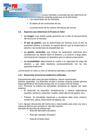 53
La puesta en val or de los recursos naturales y culturales que son patrimonio de
un territorio. Dicho proceso es complejo puesto que en él intervienen:
Las necesidades de los mercados
El diseño de las condiciones de uso
La preservación de los valores intrínsecos del recurso
3.2. Aspectos que determinan la Puesta en Valor
La imagen: cuyo diseño puede garantizar por si sólo el reconocimiento
del recurso en el mercado
El tipo de gestión: que es determinada por factores como el tipo de
propiedad (pública o privada), el soporte técnico que se proporciona al
atractivo, las condiciones de accesibili dad, etc.
La gestión sostenible: que incluye los parámetros anteriores pero
considerando los efectos sobre el atractivo y su entorno a largo plazo,
minimizando los impactos no deseabl es para su óptima conservación
La accesibilidad: determinante en cuanto a la capacidad de carga del
atractivo y que debe diseñarse consecuentemente con los tres
apartados anteriores.
¿Cómo poner en Valor un sitio sin atractivos naturales o culturales?
3.2.1. Desarrollar atracciones totalmente artificiales.
Equipamientos tales como parques temáticos, resorts vacacionales.
Eventos especiales: Los festivales anuales o eventos diversos pueden generar
flujos significativos de turistas aunque sea en un plazo corto de tiempo.
3.2.2. Promover la práctica de actividades recreativas en lugares con cierto
atractivo
El desarrollo de pequeñas infraestructuras y medios organizativos
(puentes, senderos, pasarelas, muelles, observatorios de pájaros, etc.)
Práctica de actividades deportivas y recreativas tales como: ciclismo,
senderismo, pesca, observación de pájaros, etc.
3.2.3. Agrupar atracciones del mismo tipo o relacionadas para crear una ruta o
marca de destino que aumente el valor del conjunto.
Ejemplos de este tipo de enfoque son:
Ruta del Spondylus (Ecuador)
Ruta del Libertador (Ecuador)
Ruta de la Seda (Asia)
 