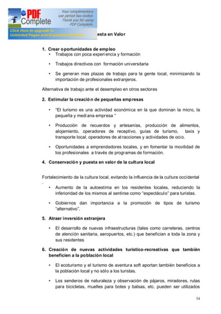 54
3.3. Resultados de la Puesta en Valor
1. Crear oportunidades de empleo
Trabajos con poca experi encia y formación
Trabajos directivos con formación universitaria
Se generan mas plazas de trabajo para la gente local, minimizando la
importación de profesionales extranjeros.
Alternativa de trabajo ante el desempleo en otros sectores
2. Estimular la creació n de pequeñas empresas
El turismo es una actividad económica en la que dominan la micro, la
pequeña y mediana empresa
Producción de recuerdos y artesanías, producción de alimentos,
alojamiento, operadores de receptivo, guías de turismo, taxis y
transporte local, operadores de atracciones y actividades de ocio.
Oportunidades a emprendedores locales, y en fomentar la movilidad de
los profesionales a través de programas de formación.
4. Conservación y puesta en valor de la cultura local
Fortalecimiento de la cultura local, evitando la influencia de la cultura occidental
.
Aumento de la autoestima en los residentes locales, reduciendo la
inferioridad de los mismos al sentirse como espectáculo para turistas.
Gobiernos dan importancia a la promoción de tipos de turismo
alternativo .
5. Atraer inversión extranjera
El desarrollo de nuevas infraestructuras (tales como carreteras, centros
de atención sanitaria, aeropuertos, etc.) que benefician a toda la zona y
sus residentes
6. Creación de nuevas actividades turístico-recreativas que también
beneficien a la población local
El ecoturismo y el turismo de aventura soft aportan también beneficios a
la población local y no sólo a los turistas.
Los senderos de naturaleza y observación de pájaros, miradores, rutas
para bicicletas, muelles para botes y balsas, etc. pueden ser utilizados
 