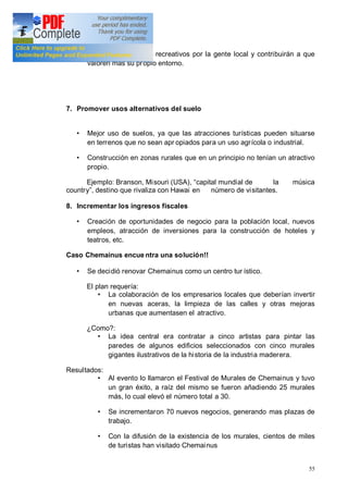 55
como equipamientos recreativos por la gente local y contribuirán a que
valoren más su propio entorno.
7. Promover usos alternativos del suelo
Mejor uso de suelos, ya que las atracciones turísticas pueden situarse
en terrenos que no sean apr opiados para un uso agrícola o industrial.
Construcción en zonas rurales que en un principio no tenían un atractivo
propio.
Ejemplo: Branson, Misouri (USA), capital mundial de la música
country , destino que rivaliza con Hawai en número de visitantes.
8. Incrementar los ingresos fiscales
Creación de oportunidades de negocio para la población local, nuevos
empleos, atracción de inversiones para la construcción de hoteles y
teatros, etc.
Caso Chemainus encue ntra una solución!!
Se decidió renovar Chemainus como un centro tur ístico.
El plan requería:
La colaboración de los empresarios locales que deberían invertir
en nuevas aceras, la limpieza de las calles y otras mejoras
urbanas que aumentasen el atractivo.
¿Como?:
La idea central era contratar a cinco artistas para pintar las
paredes de algunos edificios seleccionados con cinco murales
gigantes ilustrativos de la historia de la industria maderera.
Resultados:
Al evento lo llamaron el Festival de Murales de Chemainus y tuvo
un gran éxito, a raíz del mismo se fueron añadiendo 25 murales
más, lo cual elevó el número total a 30.
Se incrementaron 70 nuevos negocios, generando mas plazas de
trabajo.
Con la difusión de la existencia de los murales, cientos de miles
de turistas han visitado Chemainus
 