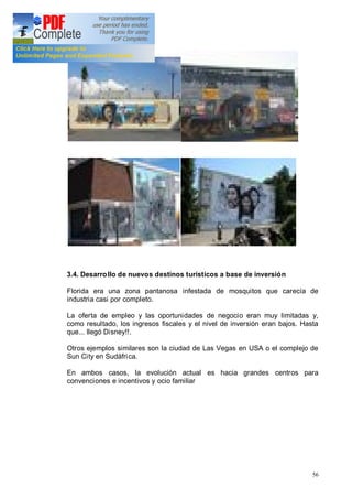 56
3.4. Desarrollo de nuevos destinos turísticos a base de inversión
Florida era una zona pantanosa infestada de mosquitos que carecía de
industria casi por completo.
La oferta de empleo y las oportunidades de negocio eran muy limitadas y,
como resultado, los ingresos fiscales y el nivel de inversión eran bajos. Hasta
que... llegó Disney!!.
Otros ejemplos similares son la ciudad de Las Vegas en USA o el complejo de
Sun City en Sudáfrica.
En ambos casos, la evolución actual es hacia grandes centros para
convenciones e incentivos y ocio familiar
 