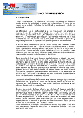 57
4. LOS ESTUDIOS DE PREINVERSIÓN
INTRODUCCIÓN
Existen dos niveles en los estudios de preinversión. El primero, se denomina
estudio previo de factibilidad o estudio de prefactibilidad. El segundo, se
conoce como estudio definitivo de factibilidad o simplemente estudio de
factibilidad.
Se diferencian por la profundidad a la que trascienden sus análisis e
investigaciones. El primero, en realidad, una escala intermedia entre el
momento en que se define el sitio y las alternativas de inversión y los estudios
definitivos. La información que producen los estudios definitivos, es la que
finalmente se tiene en cuenta para la evaluación económica de proyectos y
programas y el diseño de ingeniería con que se ejecutarán las inversiones.
El estudio previo de factibilidad sólo se justifica cuando para un mismo sitio se
conciben técnicamente dos o más programas contrapuestos entre sí, ninguno
de los cuales puede ser eliminado con la información de que se dispone en la
primera fase, o bien cuando los montos de la inversión son tan grandes que es
necesario tener un grado de apr oximación mayor sobre las condiciones del sitio
y su mercado, antes de iniciar los estudios definitivos.
Como ejemplo de la primera situación cabría imaginar un atractivo de orden
internacional (jerarquía 4) donde el estaf y los ejecutivos han definido dos
alternativas que se excluyen a corto plazo. La primera da mayor énfasis a las
facilidades para el turismo de carretera que se mueve por trailers, y la segunda
al turismo de altos ingresos movilizado por la vía aérea. Antes de decidi r invertir
en los estudios de mercado y técnicos que además de implicar altos costos,
quizá se iniciarían en la desorientación por falta de claridad en cuanto a lo que
se pretende, convendría tener elegida una alternativa a fin de poder guiar los
estudios mencionados en una dirección; de esta manera se ahorra tiempo y
dinero haciéndolos más expeditos y eficaces.
La segunda situación es más frecuente, y se presenta para grandes programas
de inversión en los cuales no basta que la fase de identificación haya sido
efectuada por profesionales con experiencia, altamente calificados y bajo
métodos técnicamente irreprochables.
En estos casos, antes de llevar adelante los estudios definitivos de factibilidad,
se procura dar un paso intermedio que defina con un poco más de exactitud, la
alternativa que hasta el momento aparece como viable (si sólo hay una), ya
que en última instancia a excepción de los fondos no reembolsables para
estudios de preinversión, el costo de estos últimos ha de cubrirse en forma
diferida con los beneficios de las inversiones para las cuales se prepararon. Si
los proyectos no se ejecutan, el gasto en estudios definitivos se pierde y si éste
es muy alto, la pérdida será naturalmente onerosa.
Puede presentarse también la combinación de las dos situaciones, o sea, que
para un programa de grandes inversiones, se encuentren definidas dos o más
alternativas para elegir.
 