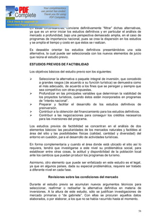 58
En estas circunstancias, conviene definitivamente filtrar dichas alternativas,
ya que es un error iniciar los estudios definitivos y en particular el análisis de
mercado a profundidad, bajo una perspectiva demasiado amplia, en el caso de
programas de importancia nacional, pues se crea la dispersión en los estudios
y se amplía el tiempo y costo en que éstos se r ealizan.
Es deseable orientar los estudios definitivos presentándoles una sola
alternativa, la cual puede ser seleccionada con los nuevos elementos de juicio
que reúna el estudio previo.
ESTUDIOS PREVIOS DE FACTIBILIDAD
Los objetivos básicos del estudio previo son los siguientes:
Ø Seleccionar la alternativa o paquete integral de inversión, que concebido
a grandes rasgos (de acuerdo a su función turística) se demuestra como
el más adecuado, de acuerdo a los fines que se persigan y siempre que
sea competitivo con otras propuestas.
Ø Profundizar en las principales variables que determinan la viabilidad de
los proyectos turísticos, cuando éstos están incorporados en programas
de interés nacional .
Ø Preparar y facilitar el desarrollo de los estudios definitivos de
preinversión.
Ø Contribuir a la obtención del financiamiento para los estudios definitivos.
Ø Contribuir a las negociaciones para conseguir los créditos necesarios
para las inversiones del programa.
Los estudios previos de factibilidad se concentran en el análisis de dos
elementos básicos: las peculiaridades de los mercados naturales y factibles al
área del sitio y las posibilidades físicas (calidad, cantidad y diversidad) del
entorno en cuestión, par a el desarrollo de actividades turísticas.
En forma complementaria y cuando el área donde está ubicado el sitio así lo
requiera, tendrá que investigarse a este nivel su problemática social, para
establecer entre otras cosas, la actitud y disponibilidad de la población local
ante los cambios que puedan producir los programas de turismo.
Asimismo, otro elemento que puede ser enfatizado en este estudio es el legal,
ya que en algunos países, dada su especial problemática, requiere ser tratado
a diferente nivel en cada fase.
Revisiones sobre las condiciones del mercado
Durante el estudio previo se acumulan nuevos argumentos técnicos para
seleccionar, reafirmar o rediseñar la alternativa definitiva en materia de
inversiones. A la altura de este estudio, sólo se justifican investigaciones de
mercado primarias o de gabinete . Con ellas se procuran aquellos datos
elaborados, o por elaborar, a los que no se había r ecurrido hasta el momento.
 