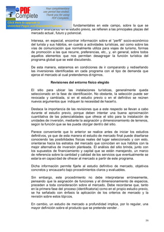 59
Algunas de las incógnitas fundamentales en este campo, sobre la que se
puede ir avanzando en el estudio previo, se refieren a las principales plazas del
mercado actual, futuro y potencial.
Interesa, en especial, encontrar información sobre el perfil socio-económico
del turista y sus hábitos, en cuanto a actividades turísticas, así como sobre las
vías de comunicación que normalmente utiliza para viajes de turismo, formas
de promoción a las que recurre, preferencias, etc., y, en general, sobre todos
aquellos elementos que nos permitan desagregar la función turística del
programa global que se esté discutiendo.
De esta manera, estaremos en condiciones de ir comparando y rediseñando
las inversiones identificadas en cada programa con el tipo de demanda que
ejerce el mercado al cual pretendemos dirigirnos.
Revisiones del entorno físico elegido
El sitio para ubicar las instalaciones turísticas, generalmente queda
seleccionado en la fase de identificación. No obstante, la selección puede ser
revocada y cambiada, si en el estudio previo o en el definitivo se reúnen
nuevos argumentos que indiquen la necesidad de hacerl o.
Destaca la importancia de las revisiones que a este respecto se llevan a cabo
durante el estudio previo, porque deben intentar una buena aproximación
cuantitativa de las potencialidades que ofrece el sitio para la instalación de
unidades de inversión, mediante la asignación y dimensionamiento de terrenos,
según la función que se les pueda otorgar dentro del sitio.
Parece conveniente que lo anterior se realice antes de iniciar los estudios
definitivos, ya que de esta manera el estudio de mercado final puede diseñarse
conociendo las posibilidades físicas reales del lugar seleccionado y con esto,
orientarse hacia los estratos del mercado que coincidan en sus hábitos con la
mejor alternativa de inversión planteada. El análisis del sitio brinda, junto con
los supuestos de financiamiento y capital que se están manejando, un marco
de referencia sobre la cantidad y calidad de los servicios que eventualmente se
estaría en capacidad de ofrecer al mercado a partir de este programa.
Dicha información permite fijarle al estudio definitivo de mercado, objetivos
concretos y encauzarlo bajo procedimientos claros y evaluables.
Sin embargo, este procedimiento no debe interpretarse erróneamente,
pensando que la asignación de funciones y el dimensionamiento de espacios,
preceden a toda consideración sobre el mercado. Debe recordarse que, tanto
en la primera fase del proceso (identificatoria) como en el propio estudio previo,
se ha señalado con énfasis la aplicación de los criterios de mercado y la
revisión sobre estos tópicos.
En cambio, un estudio de mercado a profundidad implica, por lo regular, una
mayor definición sobre el producto que se pretende vender .
 