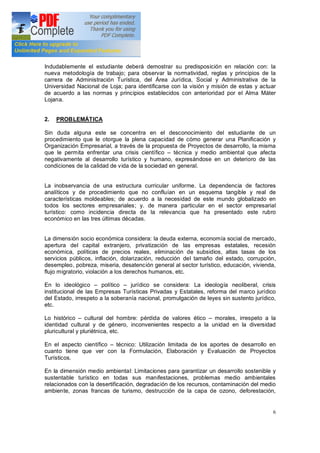 6
Indudablemente el estudiante deberá demostrar su predisposición en relación con: la
nueva metodología de trabajo; para observar la normatividad, reglas y principios de la
carrera de Administración Turística, del Área Jurídica, Social y Administrativa de la
Universidad Nacional de Loja; para identificarse con la visión y misión de estas y actuar
de acuerdo a las normas y principios establecidos con anterioridad por el Alma Máter
Lojana.
2. PROBLEMÁTICA
Sin duda alguna este se concentra en el desconocimiento del estudiante de un
procedimiento que le otorgue la plena capacidad de cómo generar una Planificación y
Organización Empresarial, a través de la propuesta de Proyectos de desarrollo, la misma
que le permita enfrentar una crisis científico técnica y medio ambiental que afecta
negativamente al desarrollo turístico y humano, expresándose en un deterioro de las
condiciones de la calidad de vida de la sociedad en general.
La inobservancia de una estructura curricular uniforme. La dependencia de factores
analíticos y de procedimiento que no confluían en un esquema tangible y real de
características moldeables; de acuerdo a la necesidad de este mundo globalizado en
todos los sectores empresariales; y. de manera particular en el sector empresarial
turístico: como incidencia directa de la relevancia que ha presentado este rubro
económico en las tres últimas décadas.
La dimensión socio económica considera: la deuda externa, economía social de mercado,
apertura del capital extranjero, privatización de las empresas estatales, recesión
económica, políticas de precios reales, eliminación de subsidios, altas tasas de los
servicios públicos, inflación, dolarización, reducción del tamaño del estado, corrupción,
desempleo, pobreza, miseria, desatención general al sector turístico, educación, vivienda,
flujo migratorio, violación a los derechos humanos, etc.
En lo ideológico político jurídico se considera: La ideología neoliberal, crisis
institucional de las Empresas Turísticas Privadas y Estatales, reforma del marco jurídico
del Estado, irrespeto a la soberanía nacional, promulgación de leyes sin sustento jurídico,
etc.
Lo histórico cultural del hombre: pérdida de valores ético morales, irrespeto a la
identidad cultural y de género, inconvenientes respecto a la unidad en la diversidad
pluricultural y pluriétnica, etc.
En el aspecto científico técnico: Utilización limitada de los aportes de desarrollo en
cuanto tiene que ver con la Formulación, Elaboración y Evaluación de Proyectos
Turísticos.
En la dimensión medio ambiental: Limitaciones para garantizar un desarrollo sostenible y
sustentable turístico en todas sus manifestaciones, problemas medio ambientales
relacionados con la desertificación, degradación de los recursos, contaminación del medio
ambiente, zonas francas de turismo, destrucción de la capa de ozono, deforestación,
 
