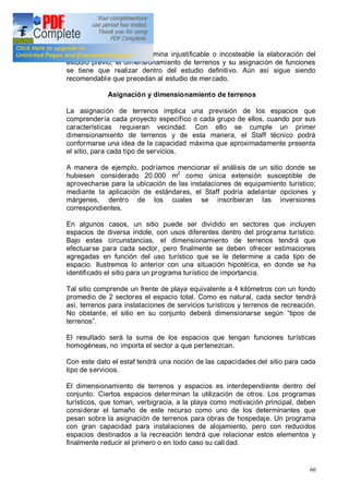 60
En los casos que se determina injustificable o incosteable la elaboración del
estudio previo, el dimensionamiento de terrenos y su asignación de funciones
se tiene que realizar dentro del estudio definitivo. Aún así sigue siendo
recomendable que precedan al estudio de mercado.
Asignación y dimensionamiento de terrenos
La asignación de terrenos implica una previsión de los espacios que
comprendería cada proyecto específico o cada grupo de ellos, cuando por sus
características requieran vecindad. Con ello se cumple un primer
dimensionamiento de terrenos y de esta manera, el Staff técnico podrá
conformarse una idea de la capacidad máxima que aproximadamente presenta
el sitio, para cada tipo de servicios.
A manera de ejemplo, podríamos mencionar el análisis de un sitio donde se
hubiesen considerado 20.000 m2
como única extensión susceptible de
aprovecharse para la ubicación de las instalaciones de equipamiento turístico;
mediante la aplicación de estándares, el Staff podría adelantar opciones y
márgenes, dentro de los cuales se inscribieran las inversiones
correspondientes.
En algunos casos, un sitio puede ser dividido en sectores que incluyen
espacios de diversa índole, con usos diferentes dentro del programa turístico.
Bajo estas circunstancias, el dimensionamiento de terrenos tendrá que
efectuarse para cada sector, pero finalmente se deben ofrecer estimaciones
agregadas en función del uso turístico que se le determine a cada tipo de
espacio. Ilustremos lo anterior con una situación hipotética, en donde se ha
identificado el sitio para un programa turístico de importancia.
Tal sitio comprende un frente de playa equivalente a 4 kilómetros con un fondo
promedio de 2 sectores el espacio total. Como es natural, cada sector tendrá
así, terrenos para instalaciones de servicios turísticos y terrenos de recreación.
No obstante, el sitio en su conjunto deberá dimensionarse según tipos de
terrenos .
El resultado será la suma de los espacios que tengan funciones turísticas
homogéneas, no importa el sector a que pertenezcan.
Con este dato el estaf tendrá una noción de las capacidades del sitio para cada
tipo de servicios.
El dimensionamiento de terrenos y espacios es interdependiente dentro del
conjunto. Ciertos espacios determinan la utilización de otros. Los programas
turísticos, que toman, verbigracia, a la playa como motivación principal, deben
considerar el tamaño de este recurso como uno de los determinantes que
pesan sobre la asignación de terrenos para obras de hospedaje. Un programa
con gran capacidad para instalaciones de alojamiento, pero con reducidos
espacios destinados a la recreación tendrá que relacionar estos elementos y
finalmente reducir el primero o en todo caso su cali dad.
 