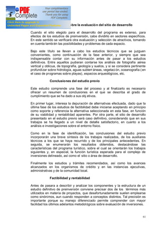 61
Revisiones sobre la evaluación del sitio de desarrollo
Cuando el sitio elegido para el desarrollo del programa es extenso, para
efectos de los estudios de preinversión, cabe dividirlo en sectores específicos.
En este sentido se verificará otra evaluación y selección de atractivos, tomando
en cuenta también las posibilidades y problemas de cada espacio.
Bajo este título se llevan a cabo los estudios técnicos que se juzguen
convenientes, como continuación de la fase anterior, y siempre que sea
indispensable contar con su información antes de pasar a los estudios
definitivos. Entre aquellos pudieran contarse los análisis de fotografía aérea
vertical y oblicua, de topografía, geología y suelos, y si se considera pertinente
profundizar sobre hidrología, aguas subterr áneas, vegetaci ón, oceanografía ( en
el caso de programas sobre playas), espacios arqueológicos, etc.
Conclusiones del estudio previo
Este estudio comprende una fase del proceso y al finalizarlo es necesario
ofrecer un resumen de conclusiones en el que se describa el grado de
cumplimiento que se ha dado a sus obj etivos.
En primer lugar, interesa la depuración de alternativas efectuada, dado que la
última fase de los estudios de factibilidad debe iniciarse aceptando en principio
como soporte y referencia la alternativa seleccionada en esta fase, en función
de su viabilidad y rentabilidad aparentes. Por otra parte, el sitio de desarrollo
presentado en el estudio previo será caso definitivo, considerando que en sus
trabajos se ha llegado a un nivel de detalle satisfactorio, en cuanto a los
análisis e investigaciones sobre el entorno físico.
Como en la fase de identificación, las conclusiones del estudio previo
incorporarán una breve síntesis de los trabajos realizados, de los auxiliares
técnicos a los que se haya recurrido y de los principales antecedentes. En
seguida, se enumerarán los resultados obtenidos, destacándose las
características del programa turístico, sobre el cual se orientarán los trabajos
siguientes y, en especial, la función turística esperada para el complejo de
inversiones delineado, así como el sitio o área de desarrollo.
Finalmente los estudios y trámites recomendados, así como los avances
alcanzados en los organismos de crédito y en las instancias ejecutivas,
administrativas y de la comunidad local.
Factibilidad y rentabilidad
Antes de pasara a describir y analizar los componentes y la estructura de un
estudio definitivo de preinversión conviene precisar dos de los términos más
utilizados en materia de proyectos, que desafortunadamente suelen emplearse
como sinónimos, aun cuando responden a conceptos distintos. Tal precisión es
importante porque su manejo diferenciado permite comprender con mayor
facilidad los últimos adelantos metodológicos sobre evaluación de inversiones.
 