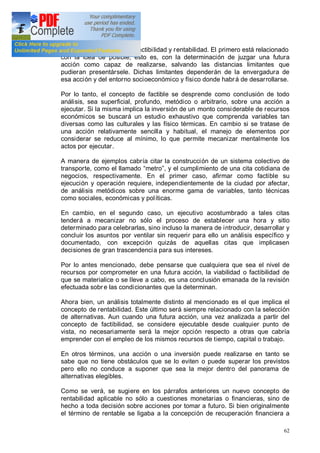 62
Estos términos son los de factibilidad y rentabilidad. El primero está relacionado
con la idea de posible, esto es, con la determinación de juzgar una futura
acción como capaz de realizarse, salvando las distancias limitantes que
pudieran presentársele. Dichas limitantes dependerán de la envergadura de
esa acción y del entorno socioeconómico y físico donde habrá de desarrollarse.
Por lo tanto, el concepto de factible se desprende como conclusión de todo
análisis, sea superficial, profundo, metódico o arbitrario, sobre una acción a
ejecutar. Si la misma implica la inversión de un monto considerable de recursos
económicos se buscará un estudio exhaustivo que comprenda variables tan
diversas como las culturales y las físico térmicas. En cambio si se tratase de
una acción relativamente sencilla y habitual, el manejo de elementos por
considerar se reduce al mínimo, lo que permite mecanizar mentalmente los
actos por ejecutar.
A manera de ejemplos cabría citar la construcción de un sistema colectivo de
transporte, como el llamado metro , y el cumplimiento de una cita cotidiana de
negocios, respectivamente. En el primer caso, afirmar como factible su
ejecución y operación requiere, independientemente de la ciudad por afectar,
de análisis metódicos sobre una enorme gama de variables, tanto técnicas
como sociales, económicas y políticas.
En cambio, en el segundo caso, un ejecutivo acostumbrado a tales citas
tenderá a mecanizar no sólo el proceso de establecer una hora y sitio
determinado para celebrarlas, sino incluso la manera de introducir, desarrollar y
concluir los asuntos por ventilar sin requerir para ello un análisis específico y
documentado, con excepción quizás de aquellas citas que implicasen
decisiones de gran trascendencia para sus intereses.
Por lo antes mencionado, debe pensarse que cualquiera que sea el nivel de
recursos por comprometer en una futura acción, la viabilidad o factibilidad de
que se materialice o se lleve a cabo, es una conclusión emanada de la revisión
efectuada sobr e las condicionantes que la determinan.
Ahora bien, un análisis totalmente distinto al mencionado es el que implica el
concepto de rentabilidad. Este último será siempre relacionado con la selección
de alternativas. Aun cuando una futura acción, una vez analizada a partir del
concepto de factibilidad, se considere ejecutable desde cualquier punto de
vista, no necesariamente será la mejor opción respecto a otras que cabría
emprender con el empleo de los mismos recursos de tiempo, capital o trabajo.
En otros términos, una acción o una inversión puede realizarse en tanto se
sabe que no tiene obstáculos que se lo eviten o puede superar los previstos
pero ello no conduce a suponer que sea la mejor dentro del panorama de
alternativas elegibles.
Como se verá, se sugiere en los párrafos anteriores un nuevo concepto de
rentabilidad aplicable no sólo a cuestiones monetarias o financieras, sino de
hecho a toda decisión sobre acciones por tomar a futuro. Si bien originalmente
el término de rentable se ligaba a la concepción de recuperación financiera a
 