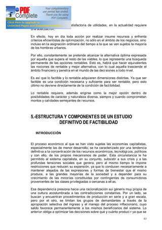 63
través de una obtención satisfactoria de utilidades, en la actualidad requiere
una adecuación.
En efecto, hoy en día toda acción por realizar insume recursos y enfrenta
criterios eficientistas de optimización, no sólo en el ámbito de los negocios, sino
incluso en la asignación ordinaria del tiempo a la que se ven sujetos la mayoría
de los hombres urbanos.
Por ello, constantemente se pretende alcanzar la alternativa óptima expresada
por aquella que supera el resto de las viables, lo que representa una búsqueda
permanente de las opciones rentables. Esto es, habrá que hacer equivalentes
las nociones de rentable y mejor alternativa, con lo cual aquella trasciende el
ámbito financiero y penetra en el mundo de las deci siones a todo nivel.
Es así que lo factible y lo rentable adquieren dimensiones distintas. Ya que ser
factible es una condición necesaria y suficiente para ser rentable, pero esto
último no deviene directamente de la condición de factibilidad.
Lo rentable requiere, además erigirse como la mejor opción dentro de
posibilidades de carácter y naturaleza diversa, siempre y cuando comprometan
montos y calidades semejantes de recursos.
5.-ESTRUCTURA Y COMPONENTES DE UN ESTUDIO
DEFINITIVO DE FACTIBILIDAD
INTRODUCCIÓN
El proceso económico al que se han visto sujetas las economías capitalistas,
especialmente las de menor desarrollo, se ha caracterizado por una tendencia
definitiva a la concentración de los recursos económicos, tecnológicos, políticos
y con ello, de los propios mecanismos de poder. Esta circunstancia le ha
permitido al sistema capitalista, en su conjunto, subsistir a sus crisis y a las
profundas tensiones sociales que genera, pero al mismo tiempo le impone
restricciones que reducen su expansión, ya que lo conducen necesariamente a
mantener alejados de las expresiones y formas de bienestar que él mismo
produce, a las grandes mayorías de la sociedad y a depender para su
crecimiento de las minorías constituidas por contingentes de consumidores
provenientes de las clases privilegiadas o cercanas a ell as.
Esa dependencia presiona hacia una racionalización sui géneris muy propia de
una cultura acostumbrada a las contradicciones constantes. Por un lado, se
buscan y encuentran procedimientos de producción en serie y a gran escala,
pero por el otro, se limitan los grupos de demandantes a través de la
apropiación selectiva del ingreso y el manejo del proceso inflacionario, cuyo
saldo favorece permanentemente a los mismos beneficiarios del sistema. Lo
anterior obliga a optimizar las decisiones sobre qué y cuánto produci r ya que se
 