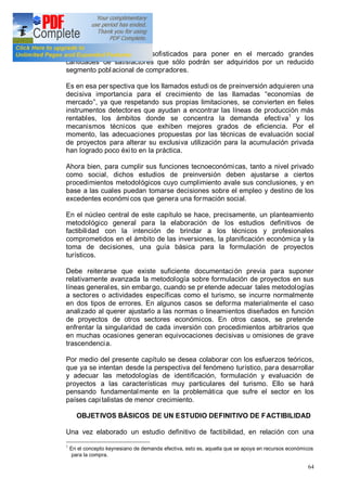 64
cuenta con mecanismos sofisticados para poner en el mercado grandes
cantidades de satisfactores que sólo podrán ser adquiridos por un reducido
segmento poblacional de compradores.
Es en esa perspectiva que los llamados estudi os de preinversión adquieren una
decisiva importancia para el crecimiento de las llamadas economías de
mercado , ya que respetando sus propias limitaciones, se convierten en fieles
instrumentos detectores que ayudan a encontrar las líneas de producción más
rentables, los ámbitos donde se concentra la demanda efectiva1
y los
mecanismos técnicos que exhiben mejores grados de eficiencia. Por el
momento, las adecuaciones propuestas por las técnicas de evaluación social
de proyectos para alterar su exclusiva utilización para la acumulación privada
han logrado poco éxito en la práctica.
Ahora bien, para cumplir sus funciones tecnoeconómicas, tanto a nivel privado
como social, dichos estudios de preinversión deben ajustarse a ciertos
procedimientos metodológicos cuyo cumplimiento avale sus conclusiones, y en
base a las cuales puedan tomarse decisiones sobre el empleo y destino de los
excedentes económi cos que genera una formación social.
En el núcleo central de este capítulo se hace, precisamente, un planteamiento
metodológico general para la elaboración de los estudios definitivos de
factibilidad con la intención de brindar a los técnicos y profesionales
comprometidos en el ámbito de las inversiones, la planificación económica y la
toma de decisiones, una guía básica para la formulación de proyectos
turísticos.
Debe reiterarse que existe suficiente documentación previa para suponer
relativamente avanzada la metodología sobre formulación de proyectos en sus
líneas generales, sin embargo, cuando se pr etende adecuar tales metodologías
a sectores o actividades específicas como el turismo, se incurre normalmente
en dos tipos de errores. En algunos casos se deforma materialmente el caso
analizado al querer ajustarlo a las normas o lineamientos diseñados en función
de proyectos de otros sectores económicos. En otros casos, se pretende
enfrentar la singularidad de cada inversión con procedimientos arbitrarios que
en muchas ocasiones generan equivocaciones decisivas u omisiones de grave
trascendencia.
Por medio del presente capítulo se desea colaborar con los esfuerzos teóricos,
que ya se intentan desde la perspectiva del fenómeno turístico, para desarrollar
y adecuar las metodologías de identificación, formulación y evaluación de
proyectos a las características muy particulares del turismo. Ello se hará
pensando fundamentalmente en la problemática que sufre el sector en los
países capitalistas de menor crecimiento.
OBJETIVOS BÁSICOS DE UN ESTUDIO DEFINITIVO DE FACTIBILIDAD
Una vez elaborado un estudio definitivo de factibilidad, en relación con una
1
En el concepto keynesiano de demanda efectiva, esto es, aquella que se apoya en recursos económicos
para la compra.
 