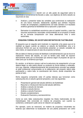 65
futura inversión, se podrá decidir con un alto grado de seguridad sobre la
posibilidad y conveniencia de llevarla a cabo. Los objetivos de dicho estudio se
resumirán en dos:
· Analizar y presentar todas las variables que condicionan la realización
de una futura inversión, destacando aquéllas que exhiban mayores
niveles de complejidad y estableciendo con toda claridad si el resultado
analítico garantiza la factibilidad de su ejecución y operación.
· Demostrar la rentabilidad económica para el capital invertido y para los
recursos económicos nacionales comprometidos en el proyecto a través
de su correcta comparación con otras alternativas intra o extra
sectoriales.
ESQUEMA FORMAL DE UN ESTUDIO DEFINITIVO DE FACTIBILIDAD
El esquema que en seguida será mostrado no responde a los pasos que en la
realidad se siguen cuando se elabora un estudio de factibilidad, sino a la
estructura formal con que se recomienda presentar un estudio completo de
esta índole, en especial para el caso de proyectos turísticos.
Ello se debe al intenso proceso de feedback (r etroalimentación) que se da en la
realización misma del estudio, el cual no tendrá caso tratar de exponer
teóricamente tanto por la diversidad que alcanza según el proyecto de que se
trate como por la dinámica que logra.
En cambio, si el técnico conoce cuál es la estructura de presentación a la que
deberá llegar no sólo podrá ofrecer su producto en forma diáfana y ordenada,
sino que, además, independientemente del procedimiento concreto que adopte
el estaf profesional comprometido en la elaboración del proyecto sabrá cada
participante y, sobre todo, la coordinación del mismo, donde ensamblar las
partes al todo.
Dicho esquema comprende siete (7) partes básicas que funcionan como
subconjuntos de un estudi o general (proyecto) y son las siguientes:
· Presentación general del estudio definitivo de factibilidad
· Resumen e introducción técnica del estudio definitivo
· Análisis o estudio de mercado
· Análisis o estudio técnico
· Análisis o estudio financiero
· Estudio complementario
· Evaluación financiera y socioeconómica
Como se verá, tales subconjuntos respetan los títulos tradicionales de las
metodologías más conocidas en materia de proyectos, aun cuando su
contenido y ordenación suele variar en relación con aquéllas.
Por ejemplo, como se mencionó, en materia de proyectos industriales los
factores que determinan la localización de una planta productora son entre
 