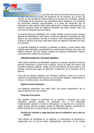 66
otros las distancias económicas entre esta última y los centros de consumo, por
un lado, así como los costos de transporte de los insumos, por el otro. En
cambio, en ese sentido los criterios básicos en turismo son la calidad, cantidad
y diversidad de los atractivos, las condiciones físico climáticas y la existencia
de economías externas aprovechables. A lo largo del desarrollo que se
efectuará en este capítulo sobre cada subconjunto o estudio particularizado, se
buscará presentar tanto los objetivos parciales que debe cumplir cada uno
como de los elementos que lo integran.
Lo anterior tiene dos finalidades. Por un lado, facilitar a quien revisa un estudio
general de factibilidad si este último cumple los requisitos esenciales de cada
parte y, por acumulación, de todo el conjunto. Para comprobarlo bastará con
evaluar el alcance que logra cada parte sobre los objetivos parciales que aquí
se presentan.
La segunda finalidad es contribuir a facilitarle su trabajo, a quien realiza tales
análisis particularizados apuntándole los componentes básicos que cada uno
deberá contener. De esa manera contará con algunos lineamientos básicos
que le permitan orientar sus esfuerzos.
PRESENTACIÓN DEL ESTUDIO GENERAL
Todo estudio definitivo de factibilidad requiere un pequeño apartado inicial que
permita comprender a quien lo lee o analiza, cuál es el origen del mismo, qué
inversión pretende justificar, cuáles son los promotores de esta última y qué
trámites cursará para lograr la ejecución y operación de la empresa que lo
generó.
Todo ello se alcanza mediante una fachada sintética y clara en la cual se
muestra la personalidad del proyecto en sus ámbitos legales y organizativos e
incluso, en ciertos casos, los político-institucionales.
Objetivos particularizados
Los objetivos específicos que debe cubrir una buena presentación de un
estudio definitivo son tres, a saber:
Presentar el proyecto
Ello significa mostrar la naturaleza de la inversión o empresa por crear
(industrial, agrícola, turística, de transporte, etc.) y sus finalidades
fundamentales (atender el turismo internacional, al nacional a la recreación,
captar divisas, generar empleos, apoyar al desarrollo regional, incrementar la
oferta nacional de un cierto producto, sustituir importaciones, etc.).
Facilitar los trámites y negociaciones para la realización de la obra en
estudio.
Todo estudio de factibilidad es, en esencia, un instrumento de promoción y
negociación con el cual se busca, habitualmente, demostrar en los niveles
 
