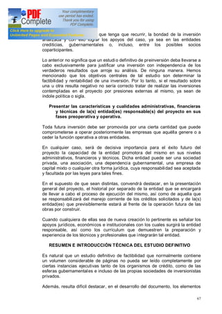 67
ejecutivos y técnicos a los que tenga que recurrir, la bondad de la inversión
analizada y con ello lograr los apoyos del caso, ya sea en las entidades
crediticias, gubernamentales o, incluso, entre los posibles socios
coparticipantes.
Lo anterior no significa que un estudi o definitivo de preinversión deba llevarse a
cabo exclusivamente para justificar una inversión con independencia de los
verdaderos resultados que arroje su análisis. De ninguna manera. Hemos
mencionado que los objetivos centrales de tal estudio son determinar la
factibilidad y rentabilidad de una inversión. Por lo tanto, si el resultado sobre
una u otra resulta negativo no sería correcto tratar de realizar las inversiones
contempladas en el proyecto por presiones externas al mismo, ya sean de
índole política o sigla.
Presentar las características y cualidades administrativas, financieras
y técnicas de la(s) entidad(es) responsable(s) del proyecto en sus
fases preoperativa y operativa.
Toda futura inversión debe ser promovida por una cierta cantidad que puede
comprometerse a operar posteriormente las empresas que aquélla genere o a
ceder la función operativa a otras entidades.
En cualquier caso, será de decisiva importancia para el éxito futuro del
proyecto la capacidad de la entidad promotora del mismo en sus niveles
administrativos, financieros y técnicos. Dicha entidad puede ser una sociedad
privada, una asociación, una dependencia gubernamental, una empresa de
capital mixto o cualquier otra forma jurídica, cuya responsabilidad sea aceptada
y facultada por las leyes para tales fines.
En el supuesto de que sean distintas, convendrá destacar, en la presentación
general del proyecto, el historial por separado de la entidad que se encargará
de llevar a cabo el proceso de ejecución del mismo, así como de aquella que
se responsabilizará del manejo corriente de los créditos solicitados y de la(s)
entidad(es) que previsiblemente estará al frente de la operación futura de las
obras por construir.
Cuando cualquiera de ellas sea de nueva creación lo pertinente es señalar los
apoyos jurídicos, económicos e institucionales con los cuales surgirá la entidad
responsable, así como los currículum que demuestren la preparación y
experiencia de los técnicos y profesionales que integrarán tal entidad.
RESUMEN E INTRODUCCIÓN TÉCNICA DEL ESTUDIO DEFINITIVO
Es natural que un estudio definitivo de factibilidad que normalmente contiene
un volumen considerable de páginas no pueda ser leído completamente por
ciertas instancias ejecutivas tanto de los organismos de crédito, como de las
esferas gubernamentales e incluso de las propias sociedades de inversionistas
privados.
Además, resulta difícil destacar, en el desarrollo del documento, los elementos
 