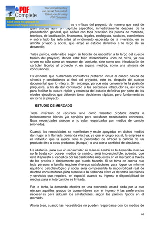 68
y las variables fundamentales y críticas del proyecto de manera que será de
gran utilidad abrir un capítulo específico, inmediatamente después de la
presentación general, que señale con toda precisión los puntos de mercado,
técnicos, de localización, financieros, legales, ecológicos, sociales, económicos
y sobre todo los referentes al rendimiento esperado de la inversión, en su
ámbito privado y social, que arrojó el estudio definitivo a lo largo de su
desarrollo.
Tales puntos, ordenados según se habrán de encontrar a lo largo del cuerpo
básico del proyecto, deben estar bien diferenciados unos de otros, ya que
sirven no sólo como un resumen del conjunto, sino como una introducción de
carácter técnico al proyecto y, en alguna medida, como una síntesis de
conclusiones.
Es evidente que numerosos consultores prefieren incluir el cuadro básico de
síntesis y conclusiones al final del proyecto, esto es, después del cuerpo
documental que lo integra. Sin embargo, parece más conveniente la posición
propuesta, a fin de dar continuidad a las secciones introductorias, así como
para facilitar la lectura rápida y resumida del estudio definitivo por parte de los
niveles ejecutivos que deberán tomar decisiones rápidas, pero fundamentales
en torno al proyecto.
ESTUDIO DE MERCADO
Toda inversión de recursos tiene como finalidad producir directa o
indirectamente bienes y/o servicios para satisfacer necesidades concretas.
Esas necesidades pueden o no estar respaldadas por medios de cambio
(moneda).
Cuando las necesidades se manifiestan y están apoyadas en dichos medios
dan lugar a la llamada demanda efectiva, ya que el grupo social, la empresa o
el individuo que la ejerce tiene la posibilidad de ofrecer a cambio de un
producto otro u otros productos (trueque), o una cierta cantidad de circulante.
No obstante, para que un consumidor se localice dentro de la demanda efectiva
no le basta con poseer medios de cambio, será imprescindible, además, que
esté dispuesto a cederl os por las cantidades impuestas en el mercado a través
de los precios o simplemente que pueda hacerlo. Si se toma en cuenta que
toda persona o familia requiere diversos satisfactores para lograr un mínimo
equilibrio psicofisiológico y social será comprensible la imposibilidad real de
muchos consumidores para sumarse a la demanda efecti va de todos los bienes
y servicios que requiere, en especial cuando su ingreso o disponibilidad de
medios para el intercambio es limitada.
Por lo tanto, la demanda efectiva en una economía estará dada por la que
ejerzan aquellos grupos de consumidores con el ingreso y las preferencias
necesarias para adquirir los satisfactores, según los precios fijados en el
mercado.
Ahora bien, cuando las necesidades no pueden respaldarse con los medios de
 