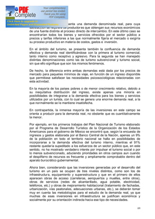 69
cambio suficientes se presenta una demanda denominada real, para cuya
satisfacción se requiere de productores que obtengan sus recursos económicos
de una fuente distinta al proceso directo de intercambio. En este último caso se
encontrarían todos los bienes y servicios ofrecidos por el sector público a
precios y tarifas inferiores a las que normalmente fijaría el mercado o exigiría
su proceso productivo en materia de costos, gastos e inversión.
En el ámbito del turismo, se presenta también la confluencia de demanda
efectiva y demanda real identificándose con la primera al turismo comercial,
tanto interno como receptivo y agresivo. Para la segunda se han manejado
distintas denominaciones como las de turismo subvencional y turismo social,
sin que ello signifique que son los mismos fenómenos.
De hecho, la diferencia entre ambas demandas está dada por los precios de
mercado para paquetes mínimos de viaje, en función de un ingreso disponible
que permitiese satisfacer las necesidades psicosociológicas relacionadas con
esta actividad.
En la mayoría de los países pobres o de menor crecimiento relativo, debido a
su inequitativa distribución del ingreso, existe apenas una minoría en
posibilidades de integrarse a la demanda efectiva para los bienes y servicios
utilizados por un turista, con lo cual se genera una enorme demanda real, a la
que normalmente se le mantiene insatisfecha.
En contrapartida, la inmensa mayoría de las inversiones en este campo se
orienta a producir para la demanda real, no obstante que es cuantitativamente
la menor.
Por ejemplo, en los primeros trabajos del Plan Nacional de Turismo elaborado
por el Programa de Desarrollo Turístico de la Organización de los Estados
Americanos para el gobierno de México se encontró que, según la encuesta de
ingresos y gastos elaborada por el Banco Central de la Nación, apenas un 9%
de la población en todo el territorio nacional se halla en posibilidades de
incorporarse a la demanda efectiva del turismo interno, mientras el 91%
restante quedaría supeditado a los esfuerzos de un sector público que, en este
sentido, no ha mostrado verdadero interés por impulsar el turismo social o por
lo menos subvencionado, aduciendo prioridades en otros campos aun cuando
el despilfarro de recursos es frecuente y ampliamente comprobable dentro del
aparato burocrático gubernamental.
Ahora bien, considerando que las inversiones generadas por el desarrollo del
turismo en un país se ocupan de tres niveles distintos, como son los de
infraestructura, equipamiento y superestructura y que en el primero de ellos
aparecen obras de acceso (carreteras, aeropuertos y muelles, entre otros),
obras de servicios (redes de alcantarillado, agua potable, electricidad,
teléfonos, etc.) y obras de mejoramiento habitacional (tratamiento de fachadas,
urbanización, vías peatonales, adecuaciones urbanas, etc.), se deberán tomar
muy en cuenta las metodologías para el estudio de la demanda real, ya que
muchas de esas inversiones en infraestructura se justifican económica y
socialmente por su orientación indirecta hacia ese tipo de necesidades.
 