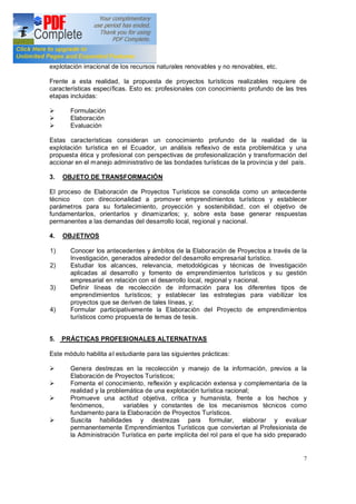 7
explotación irracional de los recursos naturales renovables y no renovables, etc.
Frente a esta realidad, la propuesta de proyectos turísticos realizables requiere de
características específicas. Esto es: profesionales con conocimiento profundo de las tres
etapas incluidas:
Ø Formulación
Ø Elaboración
Ø Evaluación
Estas características consideran un conocimiento profundo de la realidad de la
explotación turística en el Ecuador, un análisis reflexivo de esta problemática y una
propuesta ética y profesional con perspectivas de profesionalización y transformación del
accionar en el manejo administrativo de las bondades turísticas de la provincia y del país.
3. OBJETO DE TRANSFORMACIÓN
El proceso de Elaboración de Proyectos Turísticos se consolida como un antecedente
técnico con direccionalidad a promover emprendimientos turísticos y establecer
parámetros para su fortalecimiento, proyección y sostenibilidad, con el objetivo de
fundamentarlos, orientarlos y dinamizarlos; y, sobre esta base generar respuestas
permanentes a las demandas del desarrollo local, regional y nacional.
4. OBJETIVOS
1) Conocer los antecedentes y ámbitos de la Elaboración de Proyectos a través de la
Investigación, generados alrededor del desarrollo empresarial turístico.
2) Estudiar los alcances, relevancia, metodológicas y técnicas de Investigación
aplicadas al desarrollo y fomento de emprendimientos turísticos y su gestión
empresarial en relación con el desarrollo local, regional y nacional.
3) Definir líneas de recolección de información para los diferentes tipos de
emprendimientos turísticos; y establecer las estrategias para viabilizar los
proyectos que se deriven de tales líneas, y;
4) Formular participativamente la Elaboración del Proyecto de emprendimientos
turísticos como propuesta de temas de tesis.
5. PRÁCTICAS PROFESIONALES ALTERNATIVAS
Este módulo habilita al estudiante para las siguientes prácticas:
Ø Genera destrezas en la recolección y manejo de la información, previos a la
Elaboración de Proyectos Turísticos;
Ø Fomenta el conocimiento, reflexión y explicación extensa y complementaria de la
realidad y la problemática de una explotación turística racional;
Ø Promueve una actitud objetiva, crítica y humanista, frente a los hechos y
fenómenos, variables y constantes de los mecanismos técnicos como
fundamento para la Elaboración de Proyectos Turísticos.
Ø Suscita habilidades y destrezas para formular, elaborar y evaluar
permanentemente Emprendimientos Turísticos que conviertan al Profesionista de
la Administración Turística en parte implícita del rol para el que ha sido preparado
 