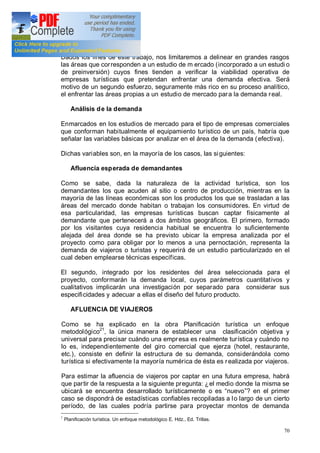 70
Dados los fines de este trabajo, nos limitaremos a delinear en grandes rasgos
las áreas que corresponden a un estudio de m ercado (incorporado a un estudi o
de preinversión) cuyos fines tienden a verificar la viabilidad operativa de
empresas turísticas que pretendan enfrentar una demanda efectiva. Será
motivo de un segundo esfuerzo, seguramente más rico en su proceso analítico,
el enfrentar las áreas propias a un estudio de mercado para la demanda real.
Análisis de la demanda
Enmarcados en los estudios de mercado para el tipo de empresas comerciales
que conforman habitualmente el equipamiento turístico de un país, habría que
señalar las variables básicas por analizar en el área de la demanda (efectiva).
Dichas variables son, en la mayoría de los casos, las siguientes:
Afluencia esperada de demandantes
Como se sabe, dada la naturaleza de la actividad turística, son los
demandantes los que acuden al sitio o centro de producción, mientras en la
mayoría de las líneas económicas son los productos los que se trasladan a las
áreas del mercado donde habitan o trabajan los consumidores. En virtud de
esa particularidad, las empresas turísticas buscan captar físicamente al
demandante que pertenecerá a dos ámbitos geográficos. El primero, formado
por los visitantes cuya residencia habitual se encuentra lo suficientemente
alejada del área donde se ha previsto ubicar la empresa analizada por el
proyecto como para obligar por lo menos a una pernoctación, representa la
demanda de viajeros o turistas y requerirá de un estudio particularizado en el
cual deben emplearse técnicas específicas.
El segundo, integrado por los residentes del área seleccionada para el
proyecto, conformarán la demanda local, cuyos parámetros cuantitativos y
cualitativos implicarán una investigación por separado para considerar sus
especificidades y adecuar a ellas el diseño del futuro producto.
AFLUENCIA DE VIAJEROS
Como se ha explicado en la obra Planificación turística un enfoque
metodológico21
, la única manera de establecer una clasificación objetiva y
universal para precisar cuándo una empresa es realmente turística y cuándo no
lo es, independientemente del giro comercial que ejerza (hotel, restaurante,
etc.), consiste en definir la estructura de su demanda, considerándola como
turística si efectivamente la mayoría numérica de ésta es realizada por viajeros.
Para estimar la afluencia de viajeros por captar en una futura empresa, habrá
que partir de la respuesta a la siguiente pregunta: ¿el medio donde la misma se
ubicará se encuentra desarrollado turísticamente o es nuevo ? en el primer
caso se dispondrá de estadísticas confiables recopiladas a lo largo de un cierto
período, de las cuales podría partirse para proyectar montos de demanda
1
Planificación turística. Un enfoque metodológico E. Hdz., Ed. Trillas.
 