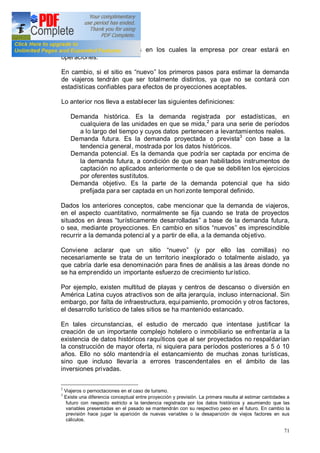 71
respecto de los períodos en los cuales la empresa por crear estará en
operaciones.
En cambio, si el sitio es nuevo los primeros pasos para estimar la demanda
de viajeros tendrán que ser totalmente distintos, ya que no se contará con
estadísticas confiables para efectos de proyecciones aceptables.
Lo anterior nos lleva a establecer las siguientes definiciones:
Demanda histórica. Es la demanda registrada por estadísticas, en
cualquiera de las unidades en que se mida,2
para una serie de períodos
a lo largo del tiempo y cuyos datos pertenecen a levantamientos reales.
Demanda futura. Es la demanda proyectada o prevista3
con base a la
tendencia general, mostrada por los datos históricos.
Demanda potencial. Es la demanda que podría ser captada por encima de
la demanda futura, a condición de que sean habilitados instrumentos de
captación no aplicados anteriormente o de que se debiliten los ejercicios
por oferentes sustitutos.
Demanda objetivo. Es la parte de la demanda potencial que ha sido
prefijada para ser captada en un hori zonte temporal definido.
Dados los anteriores conceptos, cabe mencionar que la demanda de viajeros,
en el aspecto cuantitativo, normalmente se fija cuando se trata de proyectos
situados en áreas turísticamente desarrolladas a base de la demanda futura,
o sea, mediante proyecciones. En cambio en sitios nuevos es imprescindible
recurrir a la demanda potenci al y a partir de ella, a la demanda objetivo.
Conviene aclarar que un sitio nuevo (y por ello las comillas) no
necesariamente se trata de un territorio inexplorado o totalmente aislado, ya
que cabría darle esa denominación para fines de análisis a las áreas donde no
se ha emprendido un importante esfuerzo de crecimiento turístico.
Por ejemplo, existen multitud de playas y centros de descanso o diversión en
América Latina cuyos atractivos son de alta jerarquía, incluso internacional. Sin
embargo, por falta de infraestructura, equi pamiento, promoción y otros factores,
el desarrollo turístico de tales sitios se ha mantenido estancado.
En tales circunstancias, el estudio de mercado que intentase justificar la
creación de un importante complejo hotelero o inmobiliario se enfrentaría a la
existencia de datos históricos raquíticos que al ser proyectados no respaldarían
la construcción de mayor oferta, ni siquiera para períodos posteriores a 5 ó 10
años. Ello no sólo mantendría el estancamiento de muchas zonas turísticas,
sino que incluso llevaría a errores trascendentales en el ámbito de las
inversiones privadas.
2
Viajeros o pernoctaciones en el caso de turismo.
3
Existe una diferencia conceptual entre proyección y previsión. La primera resulta al estimar cantidades a
futuro con respecto estricto a la tendencia registrada por los datos históricos y asumiendo que las
variables presentadas en el pasado se mantendrán con su respectivo peso en el futuro. En cambio la
previsión hace jugar la aparición de nuevas variables o la desaparición de viejos factores en sus
cálculos.
 