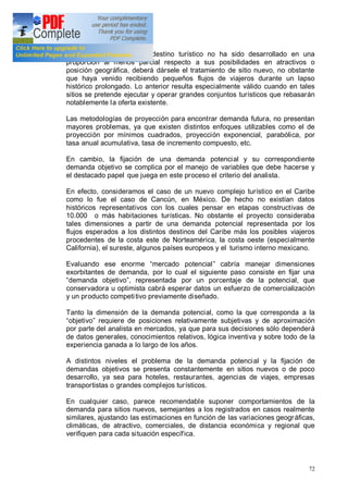 72
Por lo tanto, cuando un destino turístico no ha sido desarrollado en una
proporción al menos parcial respecto a sus posibilidades en atractivos o
posición geográfica, deberá dársele el tratamiento de sitio nuevo, no obstante
que haya venido recibiendo pequeños flujos de viajeros durante un lapso
histórico prolongado. Lo anterior resulta especialmente válido cuando en tales
sitios se pretende ejecutar y operar grandes conjuntos turísticos que rebasarán
notablemente la oferta existente.
Las metodologías de proyección para encontrar demanda futura, no presentan
mayores problemas, ya que existen distintos enfoques utilizables como el de
proyección por mínimos cuadrados, proyección exponencial, parabólica, por
tasa anual acumulativa, tasa de incremento compuesto, etc.
En cambio, la fijación de una demanda potencial y su correspondiente
demanda objetivo se complica por el manejo de variables que debe hacerse y
el destacado papel que juega en este proceso el criterio del analista.
En efecto, consideramos el caso de un nuevo complejo turístico en el Caribe
como lo fue el caso de Cancún, en México. De hecho no existían datos
históricos representativos con los cuales pensar en etapas constructivas de
10.000 o más habitaciones turísticas. No obstante el proyecto consideraba
tales dimensiones a partir de una demanda potencial representada por los
flujos esperados a los distintos destinos del Caribe más los posibles viajeros
procedentes de la costa este de Norteamérica, la costa oeste (especialmente
California), el sureste, algunos países europeos y el turismo interno mexicano.
Evaluando ese enorme mercado potencial cabría manejar dimensiones
exorbitantes de demanda, por lo cual el siguiente paso consiste en fijar una
demanda objetivo , representada por un porcentaje de la potencial, que
conservadora u optimista cabrá esperar datos un esfuerzo de comercialización
y un producto competitivo previamente diseñado.
Tanto la dimensión de la demanda potencial, como la que corresponda a la
objetivo requiere de posiciones relativamente subjetivas y de aproximación
por parte del analista en mercados, ya que para sus decisiones sólo dependerá
de datos generales, conocimientos relativos, lógica inventiva y sobre todo de la
experiencia ganada a lo largo de los años.
A distintos niveles el problema de la demanda potencial y la fijación de
demandas objetivos se presenta constantemente en sitios nuevos o de poco
desarrollo, ya sea para hoteles, restaurantes, agencias de viajes, empresas
transportistas o grandes complejos turísticos.
En cualquier caso, parece recomendable suponer comportamientos de la
demanda para sitios nuevos, semejantes a los registrados en casos realmente
similares, ajustando las estimaciones en función de las variaciones geográficas,
climáticas, de atractivo, comerciales, de distancia económica y regional que
verifiquen para cada situación específica.
 
