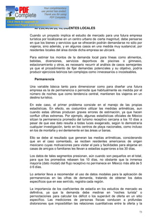 73
AFLUENCIA DE RESIDENTES LOCALES
Cuando un proyecto implica el estudio de mercado para una futura empresa
turística por localizarse en un centro urbano de cierta magnitud, debe pensarse
en que los bienes y servicios que se ofrecerán podrán demandarse no sólo por
viajeros, sino además, y en algunos casos en una medida muy sustancial, por
residentes locales del área donde dicha empresa se ubicará.
Para estimar los montos de la demanda local para líneas como alimentos,
bebidas, diversiones, servicios deportivos de piscinas o gimnasio,
estacionamiento y otros, es necesario recurrir al análisis de casos semejantes
ya que el procedimiento de fijar demandas potenciales y su objetivo, podría
producir ejercicios teóricos tan complejos como innecesarios o incosteables.
Permanencia
Una variable básica tanto para dimensionar como para diseñar una futura
empresa es la de permanencia o pernocte que habitualmente es medida por el
número de noches que como tendencia central, mantienen los viajeros en un
destino turístico.
En este caso, el primer problema consiste en el manejo de las propias
estadísticas. En efecto, es costumbre utilizar las medidas aritméticas, aun
cuando estas últimas producen graves errores de estimación, ya que hacen
confluir cifras extremas. Por ejemplo, algunas estadísticas oficiales de México
sitúan la permanencia promedio del turismo receptivo cercana a los 10 días a
pesar de que ese dato resulta a todas luces exagerado, según lo demostraría
cualquier investigación, tanto en los centros de playa nacionales, como incluso
en los de montaña y evi dentemente en las áreas ur banas.
Ello se debe al resultado que generan las medias aritméticas, considerando
que en el caso comentado, se reciben residentes americanos de origen
mexicano cuyas motivaciones para visitar el país y facilidades para alojarse en
casas de amigos o familiares les llevan a estadías superiores a los 30 días.
Los datos de tales segmentos presionan, aún cuando son pequeños en el total,
para que los promedios rebasen los 10 días, no obstante que la inmensa
mayoría (dato modal) del flujo receptivo no permanece en México más allá de 5
ó 6 días.
Lo anterior lleva a recomendar el uso de datos modales para la aplicación de
permanencias en las cifras de demanda, tratando de obtener los datos
específicos que en ese sent ido, registra cada región.
La importancia de los coeficientes de estadía en los estudios de mercado es
definitiva, ya que la demanda debe medirse en noches turista o
pernoctaciones para calcular los déficit o los superávit de oferta en un sitio
específico. Las mediciones de personas físicas conducen a profundas
distorsiones que imposibilitan las relaciones cuantitativas entre la oferta y la
 