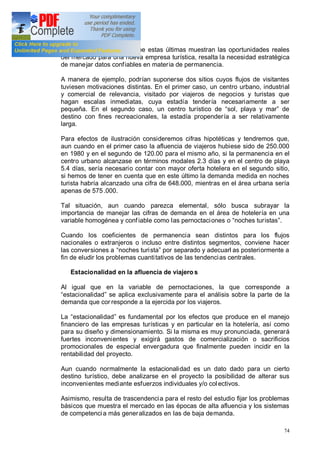 74
demanda. Considerando que estas últimas muestran las oportunidades reales
del mercado para una nueva empresa turística, resalta la necesidad estratégica
de manejar datos confiables en materia de permanencia.
A manera de ejemplo, podrían suponerse dos sitios cuyos flujos de visitantes
tuviesen motivaciones distintas. En el primer caso, un centro urbano, industrial
y comercial de relevancia, visitado por viajeros de negocios y turistas que
hagan escalas inmediatas, cuya estadía tendería necesariamente a ser
pequeña. En el segundo caso, un centro turístico de sol, playa y mar de
destino con fines recreacionales, la estadía propendería a ser relativamente
larga.
Para efectos de ilustración consideremos cifras hipotéticas y tendremos que,
aun cuando en el primer caso la afluencia de viajeros hubiese sido de 250.000
en 1980 y en el segundo de 120.00 para el mismo año, si la permanencia en el
centro urbano alcanzase en términos modales 2.3 días y en el centro de playa
5.4 días, sería necesario contar con mayor oferta hotelera en el segundo sitio,
si hemos de tener en cuenta que en este último la demanda medida en noches
turista habría alcanzado una cifra de 648.000, mientras en el área urbana sería
apenas de 575 .000.
Tal situación, aun cuando parezca elemental, sólo busca subrayar la
importancia de manejar las cifras de demanda en el área de hotelería en una
variable homogénea y confiable como las pernoctaciones o noches turistas .
Cuando los coeficientes de permanencia sean distintos para los flujos
nacionales o extranjeros o incluso entre distintos segmentos, conviene hacer
las conversiones a noches turista por separado y adecuarl as posteriormente a
fin de eludir los problemas cuantitativos de las tendencias centrales.
Estacionalidad en la afluencia de viajero s
Al igual que en la variable de pernoctaciones, la que corresponde a
estacionalidad se aplica exclusivamente para el análisis sobre la parte de la
demanda que cor responde a la ejercida por los viajeros.
La estacionalidad es fundamental por los efectos que produce en el manejo
financiero de las empresas turísticas y en particular en la hotelería, así como
para su diseño y dimensionamiento. Si la misma es muy pronunciada, generará
fuertes inconvenientes y exigirá gastos de comercialización o sacrificios
promocionales de especial envergadura que finalmente pueden incidir en la
rentabilidad del proyecto.
Aun cuando normalmente la estacionalidad es un dato dado para un cierto
destino turístico, debe analizarse en el proyecto la posibilidad de alterar sus
inconvenientes mediante esfuerzos individuales y/o colectivos.
Asimismo, resulta de trascendencia para el resto del estudio fijar los problemas
básicos que muestra el mercado en las épocas de alta afluencia y los sistemas
de competencia más generalizados en las de baja demanda.
 