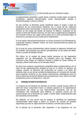 78
identificar al segmento o parte del mercado que nos interesaría captar.
La segmentación geográfica, puede darse a distintos niveles según se trate de
continentes, regiones internacionales, zonas internacionales, estados y
finalmente plazas o centros urbanos.
En ese sentido, la demanda queda clasificada según el origen o lugar de
residencia de los consumidores utilizando una o varias de las instancias
geográficas antes mencionadas. A manera de ejemplo cabría citar un proyecto
turístico en las costas del estado de Oaxaca, en México, localizado en las
costas sureñas del Pacífico mexicano. En ese caso l a segmentación geográfica
del mercado turístico por captar podría darse en el nivel continental según el
americano y europeo ya que el resto sería insignificante.
A nivel región internacional tendríamos en forma prioritaria la de Norteamérica,
incluyendo Canadá y Estados Unidos, así como eventualmente los países de
Centro América.
En el nivel de zonas intranacionales cabría manejar el segmento formado por
los posibles consumidores que radican principalmente en las áreas del oeste,
centro y sureste de Estados Unidos.
Por último, en el renglón de plazas podría pensarse en los segmentos
integrados por los demandantes de ciudades como Los Ángeles, San
Francisco y San Diego, en California; Houston y Dallas en Texas; Atlanta, en
Georgia; y Miami entre otras, en el mercado interno.
Es obvio que cualquier segmentación geográfica debe complementarse con el
resto de las segmentaciones posibles ya que en sí misma no agotaría, de
ninguna manera, la definición del consumidor en cuanto a su perfil. No
obstante, ésta es una de las variables fundamentales en el estudio de mercado
para proyectos turísticos ya que aporta informaciones estratégicas para los
futuros esfuerzos de comercialización de la empresa por crear, tanto en su fase
preoperativa como a lo largo de su vida útil .
c) VARIABLES MOTIVACIONALES
La mayoría de los estudios de mercado en turismo, cuando buscan definir el
perfil del futuro consumidor hacen un énfasis especial en la segmentación
motivacional del mismo ya que efectivamente representa uno de los
indicadores más importantes para elaborar un producto acorde con los
requerimientos de la demanda por captar y ofrece datos fundamentales para
las campañas promocionales.
No obstante, es muy común que se exagere al identificar los segmentos
motivacionales hasta llegar a definir un número tan grande de posibles
segmentos que sólo se logre confundir el análisis o volverlo poco práctico.
En el estudio de la demanda sólo responden a las exigencias de una
 